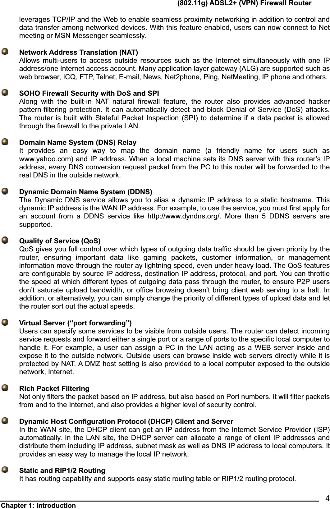       (802.11g) ADSL2+ (VPN) Firewall Router Chapter 1: Introduction            4leverages TCP/IP and the Web to enable seamless proximity networking in addition to control and data transfer among networked devices. With this feature enabled, users can now connect to Net meeting or MSN Messenger seamlessly.       Network Address Translation (NAT)Allows multi-users to access outside resources such as the Internet simultaneously with one IP address/one Internet access account. Many application layer gateway (ALG) are supported such as web browser, ICQ, FTP, Telnet, E-mail, News, Net2phone, Ping, NetMeeting, IP phone and others.       SOHO Firewall Security with DoS and SPIAlong with the built-in NAT natural firewall feature, the router also provides advanced hacker pattern-filtering protection. It can automatically detect and block Denial of Service (DoS) attacks. The router is built with Stateful Packet Inspection (SPI) to determine if a data packet is allowed through the firewall to the private LAN.           Domain Name System (DNS) RelayIt provides an easy way to map the domain name (a friendly name for users such as www.yahoo.com) and IP address. When a local machine sets its DNS server with this router’s IP address, every DNS conversion request packet from the PC to this router will be forwarded to the real DNS in the outside network.         Dynamic Domain Name System (DDNS)The Dynamic DNS service allows you to alias a dynamic IP address to a static hostname. This dynamic IP address is the WAN IP address. For example, to use the service, you must first apply for an account from a DDNS service like http://www.dyndns.org/. More than 5 DDNS servers are supported.  Quality of Service (QoS)QoS gives you full control over which types of outgoing data traffic should be given priority by the router, ensuring important data like gaming packets, customer information, or management information move through the router ay lightning speed, even under heavy load. The QoS features are configurable by source IP address, destination IP address, protocol, and port. You can throttle the speed at which different types of outgoing data pass through the router, to ensure P2P users don’t saturate upload bandwidth, or office browsing doesn’t bring client web serving to a halt. In addition, or alternatively, you can simply change the priority of different types of upload data and let the router sort out the actual speeds.         Virtual Server (“port forwarding”)Users can specify some services to be visible from outside users. The router can detect incoming service requests and forward either a single port or a range of ports to the specific local computer to handle it. For example, a user can assign a PC in the LAN acting as a WEB server inside and expose it to the outside network. Outside users can browse inside web servers directly while it is protected by NAT. A DMZ host setting is also provided to a local computer exposed to the outside network, Internet.       Rich Packet FilteringNot only filters the packet based on IP address, but also based on Port numbers. It will filter packets from and to the Internet, and also provides a higher level of security control.       Dynamic Host Configuration Protocol (DHCP) Client and ServerIn the WAN site, the DHCP client can get an IP address from the Internet Service Provider (ISP) automatically. In the LAN site, the DHCP server can allocate a range of client IP addresses and distribute them including IP address, subnet mask as well as DNS IP address to local computers. It provides an easy way to manage the local IP network.       Static and RIP1/2 Routing      It has routing capability and supports easy static routing table or RIP1/2 routing protocol.   