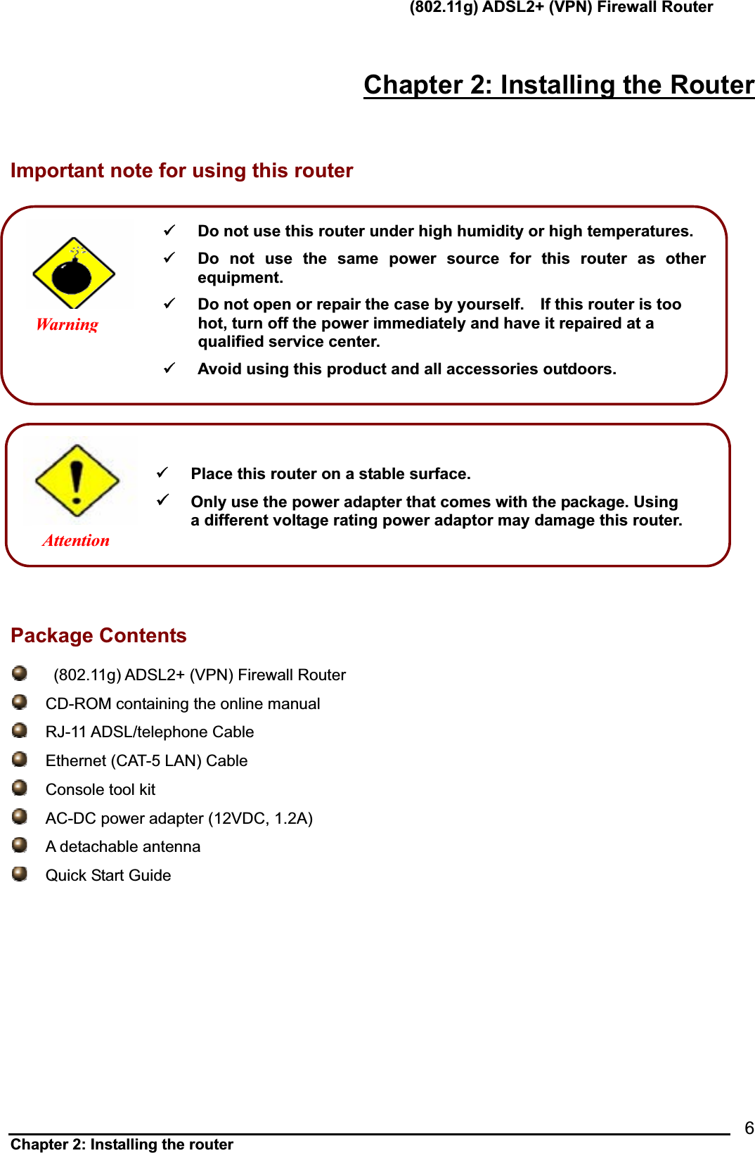       (802.11g) ADSL2+ (VPN) Firewall Router Chapter 2: Installing the router            6Chapter 2: Installing the RouterImportant note for using this router        Package Contents    (802.11g) ADSL2+ (VPN) Firewall Router        CD-ROM containing the online manual  RJ-11 ADSL/telephone Cable   Ethernet (CAT-5 LAN) Cable     Console tool kit  AC-DC power adapter (12VDC, 1.2A)     A detachable antenna   Quick Start Guide 9  Do not use this router under high humidity or high temperatures. 9  Do not use the same power source for this router as other equipment.9  Do not open or repair the case by yourself.    If this router is too hot, turn off the power immediately and have it repaired at a qualified service center. 9  Avoid using this product and all accessories outdoors. Warning9  Place this router on a stable surface. 9Only use the power adapter that comes with the package. Using         a different voltage rating power adaptor may damage this router.Attention