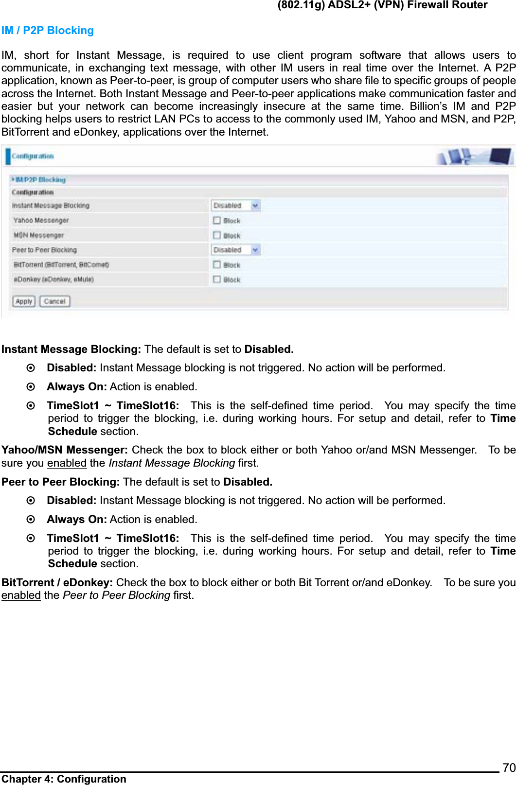       (802.11g) ADSL2+ (VPN) Firewall Router Chapter 4: Configuration  70IM / P2P Blocking IM, short for Instant Message, is required to use client program software that allows users to communicate, in exchanging text message, with other IM users in real time over the Internet. A P2P application, known as Peer-to-peer, is group of computer users who share file to specific groups of people across the Internet. Both Instant Message and Peer-to-peer applications make communication faster and easier but your network can become increasingly insecure at the same time. Billion’s IM and P2P blocking helps users to restrict LAN PCs to access to the commonly used IM, Yahoo and MSN, and P2P, BitTorrent and eDonkey, applications over the Internet.     Instant Message Blocking: The default is set to Disabled.~  Disabled: Instant Message blocking is not triggered. No action will be performed.   ~  Always On: Action is enabled.   ~  TimeSlot1 ~ TimeSlot16:  This is the self-defined time period.  You may specify the time period to trigger the blocking, i.e. during working hours. For setup and detail, refer to Time Schedule section.     Yahoo/MSN Messenger: Check the box to block either or both Yahoo or/and MSN Messenger.    To be sure you enabled the Instant Message Blocking first.Peer to Peer Blocking: The default is set to Disabled.~  Disabled: Instant Message blocking is not triggered. No action will be performed.   ~  Always On: Action is enabled.     ~  TimeSlot1 ~ TimeSlot16:  This is the self-defined time period.  You may specify the time period to trigger the blocking, i.e. during working hours. For setup and detail, refer to Time Schedule section.     BitTorrent / eDonkey: Check the box to block either or both Bit Torrent or/and eDonkey.    To be sure you enabled the Peer to Peer Blocking first.