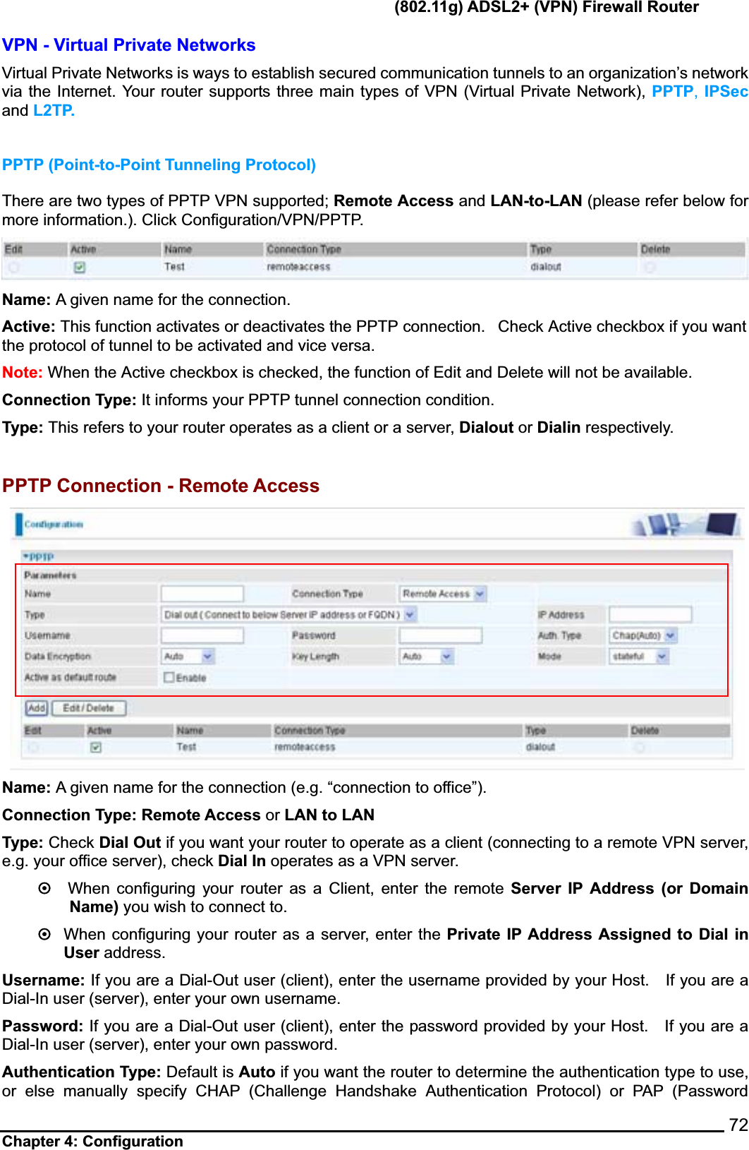      (802.11g) ADSL2+ (VPN) Firewall Router Chapter 4: Configuration    72VPN - Virtual Private Networks   Virtual Private Networks is ways to establish secured communication tunnels to an organization’s network via the Internet. Your router supports three main types of VPN (Virtual Private Network), PPTP, IPSecand L2TP. PPTP (Point-to-Point Tunneling Protocol) There are two types of PPTP VPN supported; Remote Access and LAN-to-LAN (please refer below for more information.). Click Configuration/VPN/PPTP. Name: A given name for the connection.   Active: This function activates or deactivates the PPTP connection.   Check Active checkbox if you want the protocol of tunnel to be activated and vice versa. Note: When the Active checkbox is checked, the function of Edit and Delete will not be available. Connection Type: It informs your PPTP tunnel connection condition. Type: This refers to your router operates as a client or a server, Dialout or Dialin respectively. PPTP Connection - Remote Access Name: A given name for the connection (e.g. “connection to office”).Connection Type: Remote Access or LAN to LAN Type: Check Dial Out if you want your router to operate as a client (connecting to a remote VPN server, e.g. your office server), check Dial In operates as a VPN server. ~When configuring your router as a Client, enter the remote Server IP Address (or Domain Name) you wish to connect to. ~When configuring your router as a server, enter the Private IP Address Assigned to Dial in User address. Username: If you are a Dial-Out user (client), enter the username provided by your Host.    If you are a Dial-In user (server), enter your own username. Password: If you are a Dial-Out user (client), enter the password provided by your Host.    If you are a Dial-In user (server), enter your own password. Authentication Type: Default is Auto if you want the router to determine the authentication type to use, or else manually specify CHAP (Challenge Handshake Authentication Protocol) or PAP (Password 