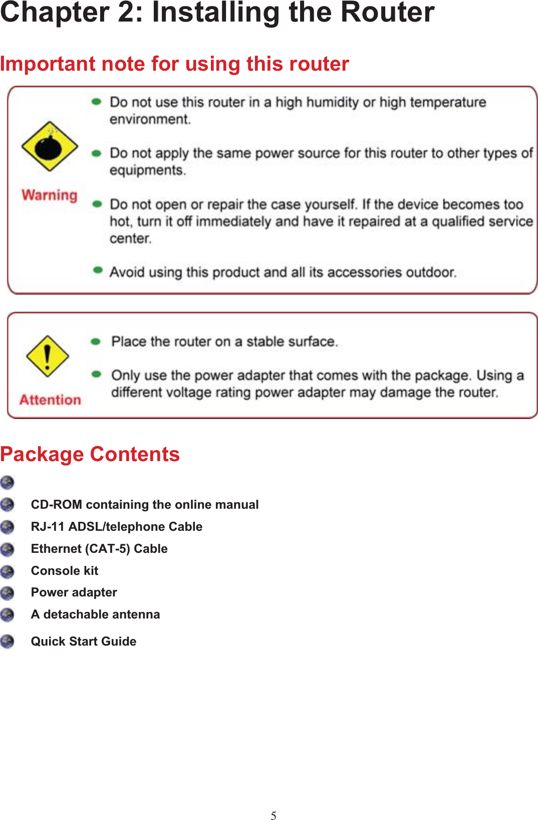 Chapter 2: Installing the RouterImportant note for using this routerPackage ContentsCD-ROM containing the online manual RJ-11 ADSL/telephone Cable Ethernet (CAT-5) Cable Console kitPower adapter A detachable antennaQuick Start Guide5