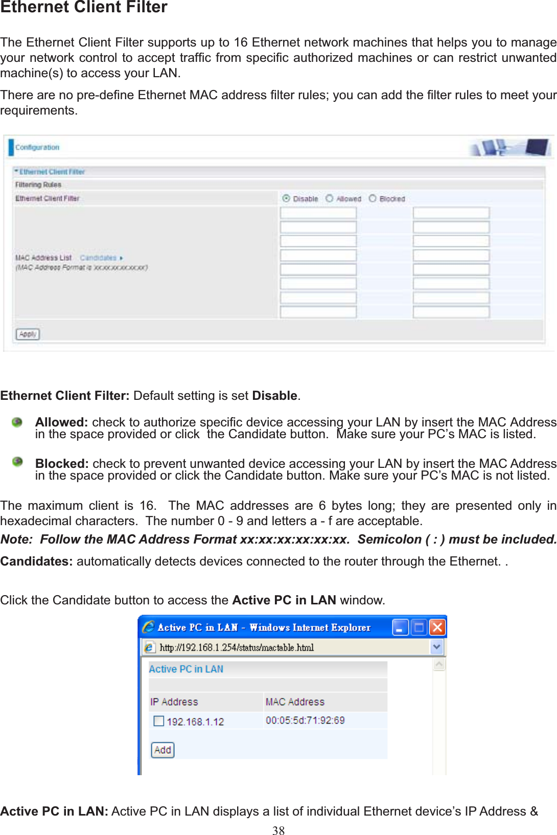 Ethernet Client FilterThe Ethernet Client Filter supports up to 16 Ethernet network machines that helps you to manage \RXUQHWZRUNFRQWUROWRDFFHSWWUDI¿FIURPVSHFL¿FDXWKRUL]HGPDFKLQHVRUFDQUHVWULFWXQZDQWHGmachine(s) to access your LAN. 7KHUHDUHQRSUHGH¿QH(WKHUQHW0$&amp;DGGUHVV¿OWHUUXOHV\RXFDQDGGWKH¿OWHUUXOHVWRPHHW\RXUUHTXLUHPHQWVEthernet Client Filter: Default setting is set Disable.Allowed: FKHFNWRDXWKRUL]HVSHFL¿FGHYLFHDFFHVVLQJ\RXU/$1E\LQVHUWWKH0$&amp;$GGUHVVLQWKHVSDFHSURYLGHGRUFOLFNWKH&amp;DQGLGDWHEXWWRQ0DNHVXUH\RXU3&amp;¶V0$&amp;LVOLVWHGBlocked: FKHFNWRSUHYHQWXQZDQWHGGHYLFHDFFHVVLQJ\RXU/$1E\LQVHUWWKH0$&amp;$GGUHVVLQWKHVSDFHSURYLGHGRUFOLFNWKH&amp;DQGLGDWHEXWWRQ0DNHVXUH\RXU3&amp;¶V0$&amp;LVQRWOLVWHG7KH PD[LPXP FOLHQW LV   7KH 0$&amp; DGGUHVVHV DUH  E\WHV ORQJ WKH\ DUH SUHVHQWHG RQO\ LQhexadecimal characters.  The number 0 - 9 and letters a - f are acceptable. Note:  Follow the MAC Address Format xx:xx:xx:xx:xx:xx.  Semicolon ( : ) must be included.Candidates: automatically detects devices connected to the router through the Ethernet. . Click the Candidate button to access the Active PC in LAN window.Active PC in LAN: $FWLYH3&amp;LQ/$1GLVSOD\VDOLVWRILQGLYLGXDO(WKHUQHWGHYLFH¶V,3$GGUHVV38