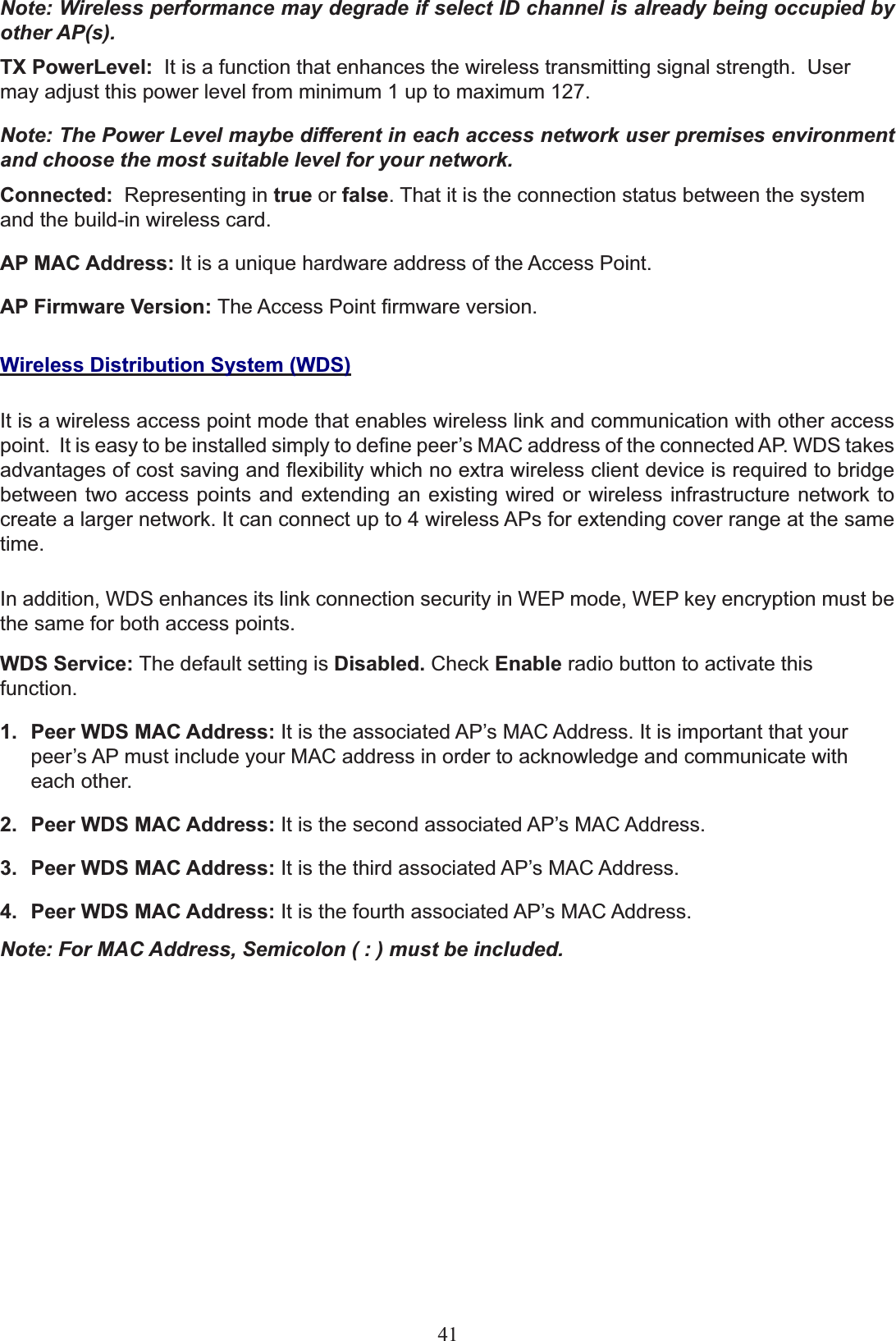 Note: Wireless performance may degrade if select ID channel is already being occupied by other AP(s). TX PowerLevel: It is a function that enhances the wireless transmitting signal strength.  User may adjust this power level from minimum 1 up to maximum 127.Note: The Power Level maybe different in each access network user premises environment and choose the most suitable level for your network.Connected: Representing in true or false. That it is the connection status between the system and the build-in wireless card.AP MAC Address: ,WLVDXQLTXHKDUGZDUHDGGUHVVRIWKH$FFHVV3RLQWAP Firmware Version: 7KH$FFHVV3RLQW¿UPZDUHYHUVLRQWireless Distribution System (WDS)It is a wireless access point mode that enables wireless link and communication with other access point.  It isHDV\WREHLQVWDOOHGVLPSO\WRGH¿QHSHHU¶V0$&amp;DGGUHVVRIWKHconnected$3:&apos;6WDNHVadvantages of cost saving and flexibility whichQRH[WUDZLUHOHVVFOLHQWGHYLFHLVUHTXLUHGWRbridgebetween two access points and extending an existing wired or wireless infrastructure network to create a larger network. It can connect up to 4 wireless APs for extending cover range at the same time.In addition, :&apos;6HQKDQFHVLWVOLQNFRQQHFWLRQVHFXULW\LQ:(3PRGH:(3NH\HQFU\SWLRQPXVWbethe same for both access points.WDS Service: The default setting is Disabled. Check Enable radio button to activate this function.Peer WDS MAC Address:1. ,WLVWKHDVVRFLDWHG$3¶V0$&amp;$GGUHVV,WLVLPSRUWDQWWKDW\RXUSHHU¶V$3PXVWLQFOXGH\RXU0$&amp;DGGUHVVLQRUGHUWRDFNQRZOHGJHDQGFRPPXQLFDWHZLWKeach other. Peer WDS MAC Address:2. ,WLVWKHVHFRQGDVVRFLDWHG$3¶V0$&amp;$GGUHVVPeer WDS MAC Address:3. ,WLVWKHWKLUGDVVRFLDWHG$3¶V0$&amp;$GGUHVVPeer WDS MAC Address:4. ,WLVWKHIRXUWKDVVRFLDWHG$3¶V0$&amp;$GGUHVVNote: For MAC Address, Semicolon ( : ) must be included.41