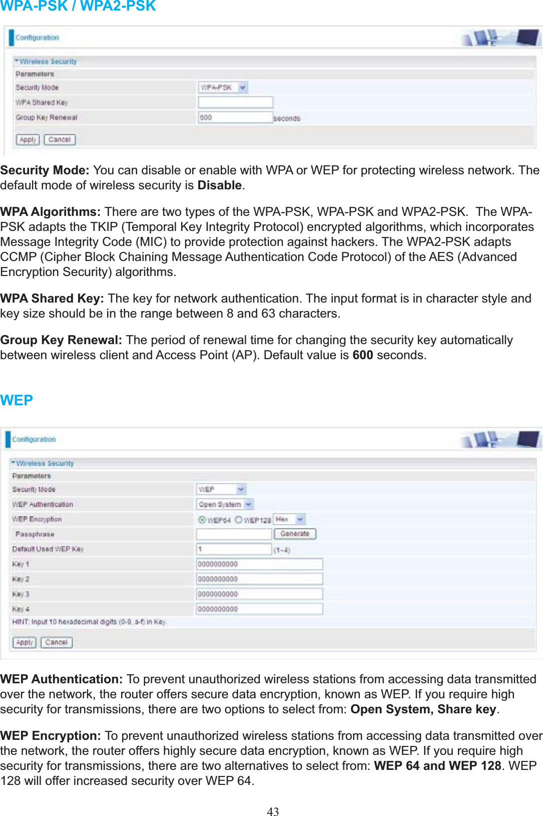 WPA-PSK / WPA2-PSK Security Mode: &lt;RXFDQGLVDEOHRUHQDEOHZLWK:3$RU:(3IRUSURWHFWLQJZLUHOHVVQHWZRUN7KHdefault mode of wireless security is Disable.WPA Algorithms: 7KHUHDUHWZRW\SHVRIWKH:3$36.:3$36.DQG:3$36.7KH:3$36.DGDSWVWKH7.,37HPSRUDO.H\,QWHJULW\3URWRFROencrypted algorithms, which incorporates 0HVVDJH,QWHJULW\&amp;RGH0,&amp;WRSURYLGHSURWHFWLRQDJDLQVWKDFNHUV7KH:3$36.DGDSWV&amp;&amp;03&amp;LSKHU%ORFN&amp;KDLQLQJ0HVVDJH Authentication Code Protocol) of the AES (Advanced Encryption Security) algorithms.WPA Shared Key: The key for network authentication. The input format is in character style and key size should be in the range between 8 and 63 characters.Group Key Renewal: The period of renewal time for changing the security key automatically between wireless client and Access Point (AP). Default value is 600 seconds.WEPWEP Authentication: To prevent unauthorized wireless stations from accessing data transmitted RYHUWKHQHWZRUNWKHURXWHURIIHUVVHFXUHGDWDHQFU\SWLRQNQRZQDV:(3,I\RXUHTXLUHKLJKsecurity for transmissions, there are two options to select from: Open System, Share key.WEP Encryption: To prevent unauthorized wireless stations from accessing data transmitted over the network, the routerRIIHUVKLJKO\VHFXUHGDWDHQFU\SWLRQNQRZQDV:(3,I\RXUHTXLUHKLJKsecurity for transmissions, there are two alternatives to select from: WEP 64 and WEP 128.:(3ZLOORIIHULQFUHDVHGVHFXULW\RYHU:(364.43