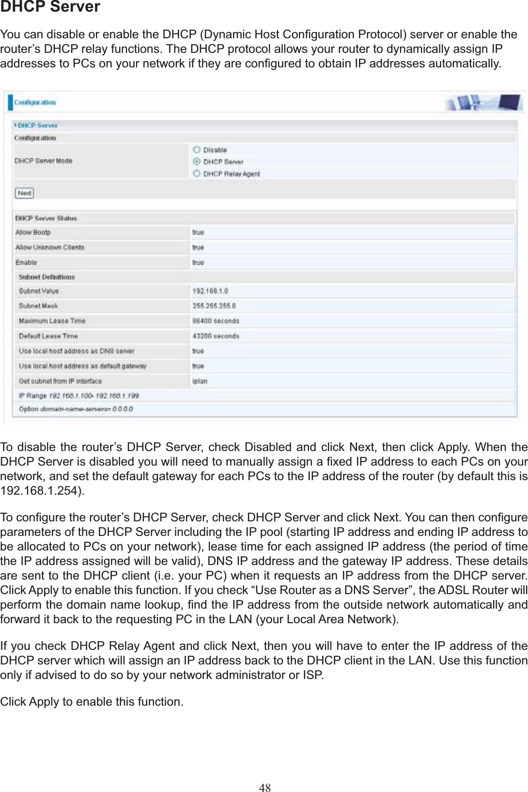 DHCP Server&lt;RXFDQGLVDEOHRUHQDEOHWKH&apos;+&amp;3&apos;\QDPLF+RVW&amp;RQ¿JXUDWLRQ3URWRFROVHUYHURUHQDEOHWKHURXWHU¶V&apos;+&amp;3UHOD\IXQFWLRQV7KH&apos;+&amp;3SURWRFRODOORZV\RXUURXWHUWRG\QDPLFDOO\DVVLJQ,3DGGUHVVHVWR3&amp;VRQ\RXUQHWZRUNLIWKH\DUHFRQ¿JXUHGWRREWDLQ,3DGGUHVVHVDXWRPDWLFDOO\7RGLVDEOHWKHURXWHU¶V&apos;+&amp;36HUYHUFKHFN &apos;LVDEOHG DQGFOLFN1H[WWKHQFOLFN$SSO\:KHQ WKH&apos;+&amp;36HUYHULVGLVDEOHG\RXZLOOQHHGWRPDQXDOO\DVVLJQD¿[HG,3DGGUHVVWRHDFK3&amp;VRQ\RXUnetwork, and set the default gateway for each PCs to the IP address of the router (by default this is 192.168.1.254).7RFRQ¿JXUHWKHURXWHU¶V&apos;+&amp;36HUYHUFKHFN&apos;+&amp;36HUYHUDQGFOLFN1H[W&lt;RXFDQWKHQFRQ¿JXUHparameters of the DHCP Server including the IP pool (starting IP address and ending IP address to be allocated to PCs on your network), lease time for each assigned IP address (the period of time the IP address assigned will be valid), DNS IP address and the gateway IP address. These details DUHVHQWWRWKH&apos;+&amp;3FOLHQWLH\RXU3&amp;ZKHQLWUHTXHVWVDQ,3DGGUHVVIURPWKH&apos;+&amp;3VHUYHU&amp;OLFN$SSO\WRHQDEOHWKLVIXQFWLRQ,I\RXFKHFN³8VH5RXWHUDVD&apos;166HUYHU´WKH$&apos;6/5RXWHUZLOOSHUIRUPWKHGRPDLQQDPHORRNXS¿QGWKH,3DGGUHVVIURPWKHRXWVLGHQHWZRUNDXWRPDWLFDOO\DQGIRUZDUGLWEDFNWRWKHUHTXHVWLQJ3&amp;LQWKH/$1\RXU/RFDO$UHD1HWZRUNIf you check DHCP Relay Agent and click Next, then you will have to enter the IP address of the DHCP server which will assign an IP address back to the DHCP client in the LAN. Use this function only if advised to do so by your network administrator or ISP. Click Apply to enable this function.48