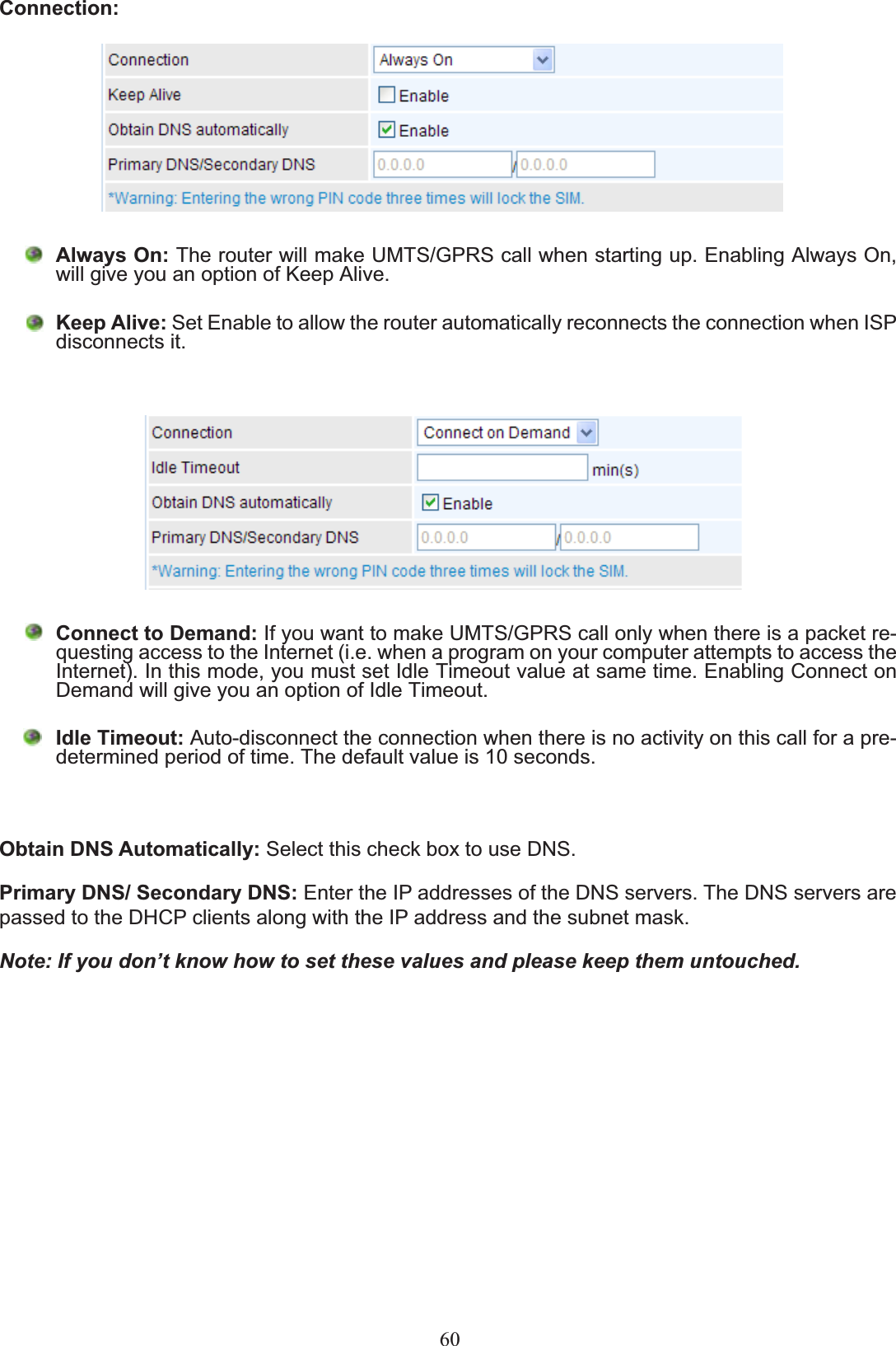 Connection:Always On:7KHURXWHUZLOOPDNH8076*356FDOOZKHQVWDUWLQJXS(QDEOLQJ$OZD\V2QZLOOJLYH\RXDQRSWLRQRI.HHS$OLYHKeep Alive: Set Enable to allow the router automatically reconnects the connection when ISP disconnects it.Connect to Demand:,I\RXZDQWWRPDNH8076*356FDOORQO\ZKHQWKHUHLVDSDFNHWUH-TXHVWLQJDFFHVVWRWKH,QWHUQHWLHZKHQDSURJUDPRQ\RXUFRPSXWHUDWWHPSWVWRDFFHVVWKHInternet). In this mode, you must set Idle Timeout value at same time. Enabling Connect on Demand will give you an option of Idle Timeout.Idle Timeout: Auto-disconnect the connection when there is no activity on this call for a pre-determined period of time. The default value is 10 seconds.Obtain DNS Automatically: Select this check box to use DNS.Primary DNS/ Secondary DNS: Enter the IP addresses of the DNS servers. The DNS servers are passed to the DHCP clients along with the IP address and the subnet mask.Note: If you don’t know how to set these values and please keep them untouched.60