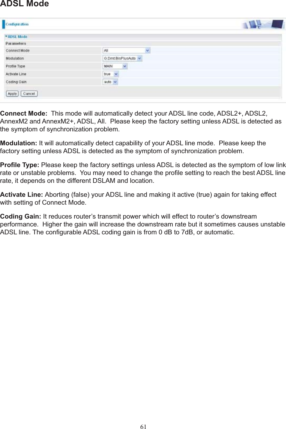 ADSL ModeConnect Mode: 7KLVPRGHZLOODXWRPDWLFDOO\GHWHFW\RXU$&apos;6/OLQHFRGH$&apos;6/$&apos;6/$QQH[0DQG$QQH[0$&apos;6/$OO3OHDVHNHHSWKHIDFWRU\VHWWLQJXQOHVV$&apos;6/LVGHWHFWHGDVthe symptom of synchronization problem.Modulation: It will automatically detect capability of your ADSL line mode.  Please keep the factory setting unless ADSL is detected as the symptom of synchronization problem.3UR¿OH7\SH Please keep the factory settings unless ADSL is detected as the symptom of low link UDWHRUXQVWDEOHSUREOHPV&lt;RXPD\QHHGWRFKDQJHWKHSUR¿OHVHWWLQJWRUHDFKWKHEHVW$&apos;6/OLQHUDWHLWGHSHQGVRQWKHGLIIHUHQW&apos;6/$0DQGORFDWLRQActivate Line: Aborting (false) your ADSL line and making it active (true) again for taking effect ZLWKVHWWLQJRI&amp;RQQHFW0RGHCoding Gain: It reduces router¶s transmit power which will effect to router¶s downstreamperformance. Higher the gain will increase the downstream rate but it sometimes causes unstable ADSL line. The cRQ¿JXUDEOH$&apos;6/FRGLQJJDLQis IURPG%WR7G%RUDXWRPDWLF.61