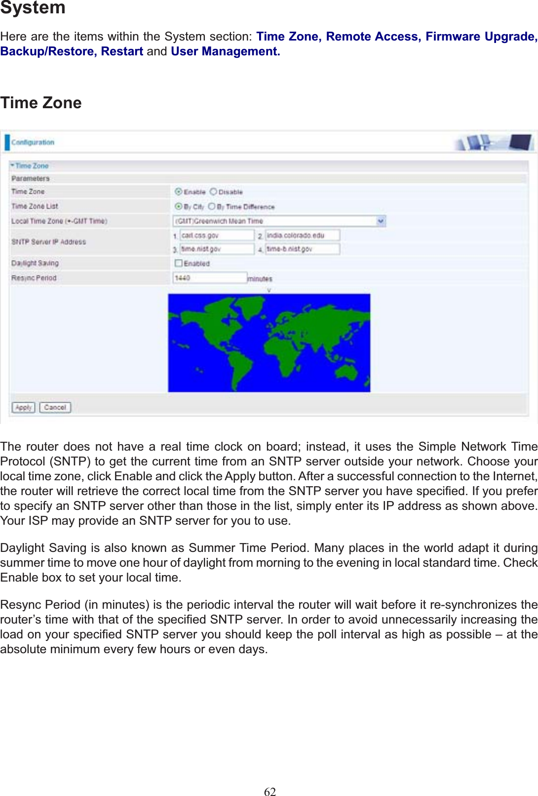 SystemHere are the items within the System section: Time Zone, Remote Access, Firmware Upgrade, Backup/Restore, Restart and User Management.Time ZoneThe router does not have a real time clock on board; instead, it uses the Simple Network Time Protocol (SNTP) to get the current time from an SNTP server outside your network. Choose your local time zone, click Enable and click the Apply button. After a successful connection to the Internet, WKHURXWHUZLOOUHWULHYHWKHFRUUHFWORFDOWLPHIURPWKH6173VHUYHU\RXKDYHVSHFL¿HG,I\RXSUHIHUto specify an SNTP server other than those in the list, simply enter its IP address as shown above. Your ISP may provide an SNTP server for you to use.&apos;D\OLJKW6DYLQJLVDOVRNQRZQDV6XPPHU7LPH3HULRG0DQ\SODFHVLQWKHZRUOGDGDSWLWGXULQJsummer time to move one hour of daylight from morning to the evening in local standard time. Check Enable box to set your local time. Resync Period (in minutes) is the periodic interval the router will wait before it re-synchronizes the URXWHU¶VWLPHZLWKWKDWRIWKHVSHFL¿HG6173VHUYHU,QRUGHUWRDYRLGXQQHFHVVDULO\LQFUHDVLQJWKHORDGRQ\RXUVSHFL¿HG6173VHUYHU\RXVKRXOGNHHSWKHSROOLQWHUYDODVKLJKDVSRVVLEOH±DWWKHabsolute minimum every few hours or even days.62