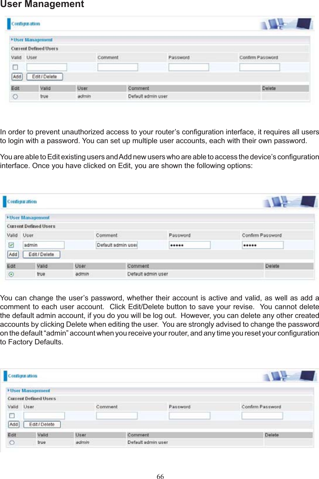User Management,QRUGHUWRSUHYHQWXQDXWKRUL]HGDFFHVVWR\RXUURXWHU¶VFRQ¿JXUDWLRQLQWHUIDFHLWUHTXLUHVDOOXVHUVto login with a password. You can set up multiple user accounts, each with their own password.You are able to Edit existing users and AddQHZXVHUVZKRDUHDEOHWRDFFHVVWKHGHYLFH¶VFRQ¿JXUDWLRQinterface. Once you have clicked on Edit, you are shown the following options:&lt;RXFDQFKDQJHWKHXVHU¶VSDVVZRUGZKHWKHUWKHLUDFFRXQWLVDFWLYHDQGvalid, as well as add a comment to each user account.&amp;OLFN(GLW&apos;HOHWHEXWWRQWRVDYH\RXUUHYLVHYou cannot delete the default admin account, if you do you will be log out.  However, you can delete any other created accounts by clicking Delete when editing the user. You are strongly advised to change the password RQWKHGHIDXOW³DGPLQ´DFFRXQWZKHQ\RXUHFHLYH\RXUURXWHUDQGDQ\WLPH\RXUHVHW\RXUFRQ¿JXUDWLRQto Factory Defaults. 66