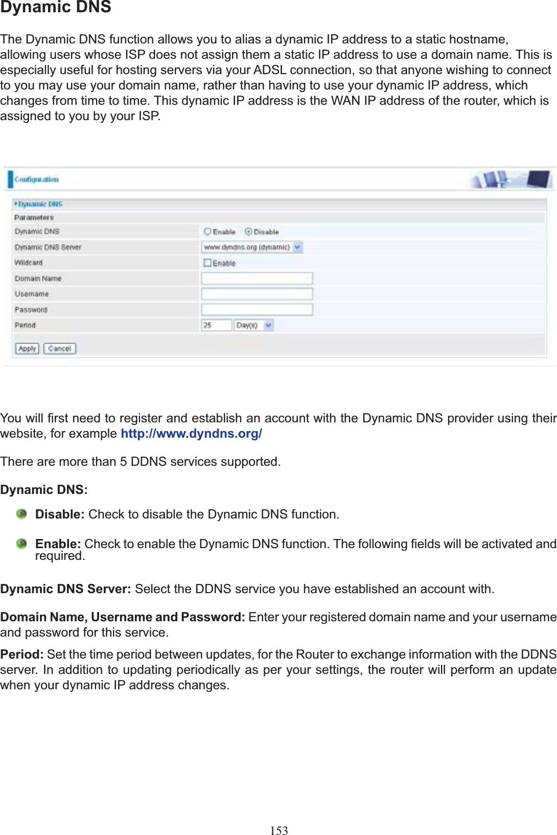 153Dynamic DNSThe Dynamic DNS function allows you to alias a dynamic IP address to a static hostname, allowing users whose ISP does not assign them a static IP address to use a domain name. This is especially useful for hosting servers via your ADSL connection, so that anyone wishing to connect to you may use your domain name, rather than having to use your dynamic IP address, which FKDQJHVIURPWLPHWRWLPH7KLVG\QDPLF,3DGGUHVVLVWKH:$1,3DGGUHVVRIWKHURXWHUZKLFKLVassigned to you by your ISP.&lt;RXZLOO¿UVWQHHGWRUHJLVWHUDQGHVWDEOLVKDQDFFRXQWZLWKWKH&apos;\QDPLF&apos;16SURYLGHUXVLQJWKHLUwebsite, for example http://www.dyndns.org/There are more than 5 DDNS services supported.Dynamic DNS:Disable: Check to disable the Dynamic DNS function.Enable: &amp;KHFNWRHQDEOHWKH&apos;\QDPLF&apos;16IXQFWLRQ7KHIROORZLQJ¿HOGVZLOOEHDFWLYDWHGDQGUHTXLUHGDynamic DNS Server: Select the DDNS service you have established an account with.Domain Name, Username and Password: Enter your registered domain name and your username and password for this service.Period: Set the time period between updates, for the Router to exchange information with the DDNS server. In addition to updating periodically as per your settings, the router will perform an update when your dynamic IP address changes.