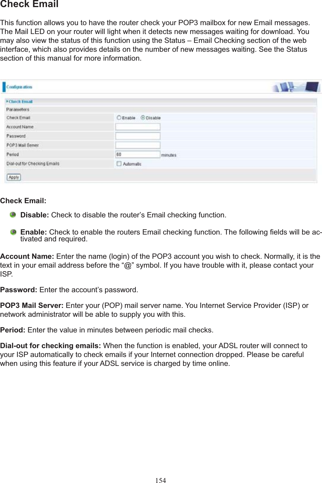 154Check EmailThis function allows you to have the router check your POP3 mailbox for new Email messages. 7KH0DLO/(&apos;RQ\RXUURXWHUZLOOOLJKWZKHQLWGHWHFWVQHZPHVVDJHVZDLWLQJIRUGRZQORDG&lt;RXmay also view the status of this function using the Status – Email Checking section of the web interface, which also provides details on the number of new messages waiting. See the Status section of this manual for more information.Check Email: Disable: &amp;KHFNWRGLVDEOHWKHURXWHU¶V(PDLOFKHFNLQJIXQFWLRQEnable: &amp;KHFNWRHQDEOHWKHURXWHUV(PDLOFKHFNLQJIXQFWLRQ7KHIROORZLQJ¿HOGVZLOOEHDF-WLYDWHGDQGUHTXLUHGAccount Name: Enter the name (login) of the POP3 account you wish to check. Normally, it is the WH[WLQ\RXUHPDLODGGUHVVEHIRUHWKH³#´V\PERO,I\RXKDYHWURXEOHZLWKLWSOHDVHFRQWDFW\RXUISP.Password: (QWHUWKHDFFRXQW¶VSDVVZRUGPOP3 Mail Server: Enter your (POP) mail server name. You Internet Service Provider (ISP) or network administrator will be able to supply you with this.Period: Enter the value in minutes between periodic mail checks.Dial-out for checking emails: :KHQWKHIXQFWLRQLVHQDEOHG\RXU$&apos;6/URXWHUZLOOFRQQHFWWRyour ISP automatically to check emails if your Internet connection dropped. Please be careful when using this feature if your ADSL service is charged by time online.