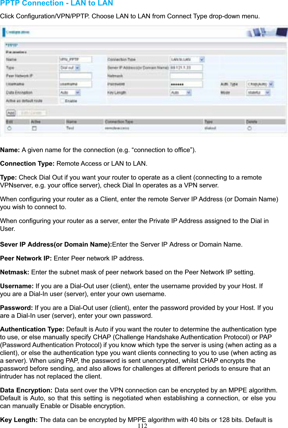 112PPTP Connection - LAN to LANClick Configuration/VPN/PPTP. Choose LAN to LAN from Connect Type drop-down menu. Name: A given name for the connection (e.g. “connection to office”). Connection Type: Remote Access or LAN to LAN. Type: Check Dial Out if you want your router to operate as a client (connecting to a remote VPNserver, e.g. your office server), check Dial In operates as a VPN server. When configuring your router as a Client, enter the remote Server IP Address (or Domain Name) you wish to connect to. When configuring your router as a server, enter the Private IP Address assigned to the Dial in User. Sever IP Address(or Domain Name):Enter the Server IP Adress or Domain Name. Peer Network IP: Enter Peer network IP address. Netmask: Enter the subnet mask of peer network based on the Peer Network IP setting. Username: If you are a Dial-Out user (client), enter the username provided by your Host. If you are a Dial-In user (server), enter your own username. Password: If you are a Dial-Out user (client), enter the password provided by your Host. If you are a Dial-In user (server), enter your own password. Authentication Type: Default is Auto if you want the router to determine the authentication type to use, or else manually specify CHAP (Challenge Handshake Authentication Protocol) or PAP (Password Authentication Protocol) if you know which type the server is using (when acting as a client), or else the authentication type you want clients connecting to you to use (when acting as a server). When using PAP, the password is sent unencrypted, whilst CHAP encrypts the password before sending, and also allows for challenges at different periods to ensure that an intruder has not replaced the client. Data Encryption: Data sent over the VPN connection can be encrypted by an MPPE algorithm. Default is Auto, so that this setting is negotiated when establishing a connection, or else you can manually Enable or Disable encryption. Key Length: The data can be encrypted by MPPE algorithm with 40 bits or 128 bits. Default is 
