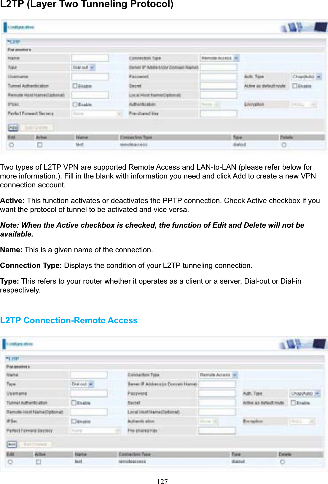 127L2TP (Layer Two Tunneling Protocol)Two types of L2TP VPN are supported Remote Access and LAN-to-LAN (please refer below for more information.). Fill in the blank with information you need and click Add to create a new VPN connection account. Active: This function activates or deactivates the PPTP connection. Check Active checkbox if you want the protocol of tunnel to be activated and vice versa. Note: When the Active checkbox is checked, the function of Edit and Delete will not be available.Name: This is a given name of the connection. Connection Type: Displays the condition of your L2TP tunneling connection. Type: This refers to your router whether it operates as a client or a server, Dial-out or Dial-in respectively. L2TP Connection-Remote Access