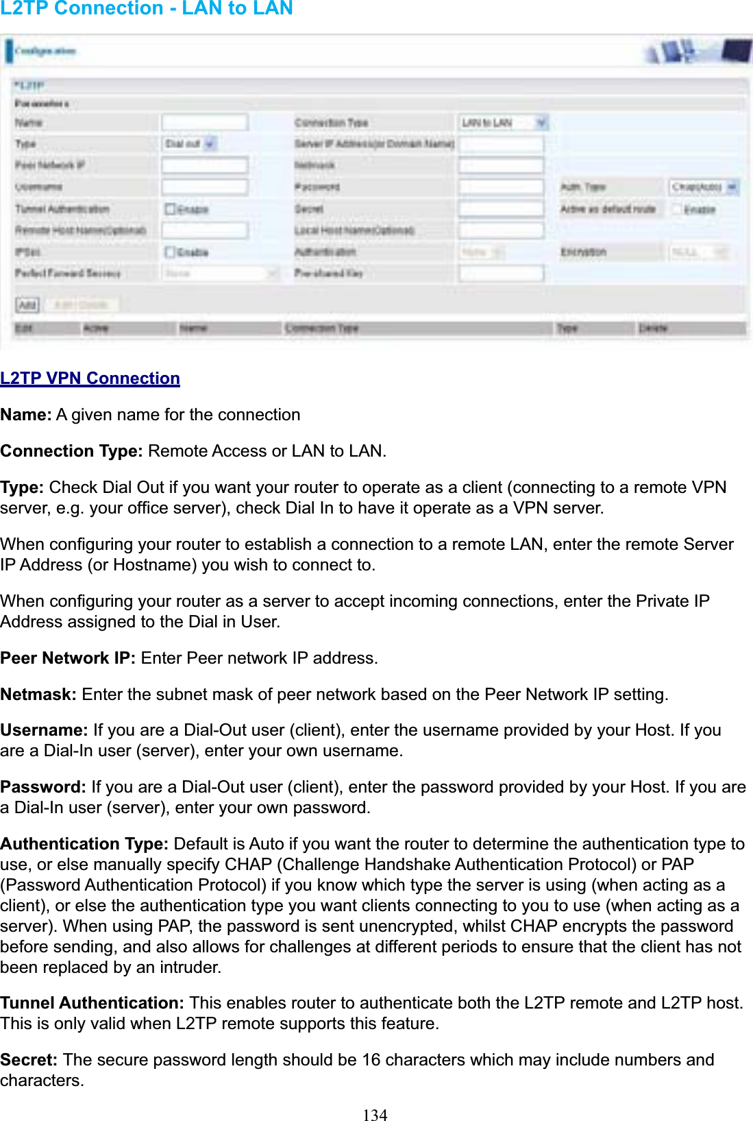 134L2TP Connection - LAN to LANL2TP VPN ConnectionName: A given name for the connection Connection Type: Remote Access or LAN to LAN. Type: Check Dial Out if you want your router to operate as a client (connecting to a remote VPN server, e.g. your office server), check Dial In to have it operate as a VPN server. When configuring your router to establish a connection to a remote LAN, enter the remote Server IP Address (or Hostname) you wish to connect to. When configuring your router as a server to accept incoming connections, enter the Private IP Address assigned to the Dial in User. Peer Network IP: Enter Peer network IP address. Netmask: Enter the subnet mask of peer network based on the Peer Network IP setting. Username: If you are a Dial-Out user (client), enter the username provided by your Host. If you are a Dial-In user (server), enter your own username. Password: If you are a Dial-Out user (client), enter the password provided by your Host. If you are a Dial-In user (server), enter your own password. Authentication Type: Default is Auto if you want the router to determine the authentication type to use, or else manually specify CHAP (Challenge Handshake Authentication Protocol) or PAP (Password Authentication Protocol) if you know which type the server is using (when acting as a client), or else the authentication type you want clients connecting to you to use (when acting as a server). When using PAP, the password is sent unencrypted, whilst CHAP encrypts the password before sending, and also allows for challenges at different periods to ensure that the client has not been replaced by an intruder. Tunnel Authentication: This enables router to authenticate both the L2TP remote and L2TP host. This is only valid when L2TP remote supports this feature. Secret: The secure password length should be 16 characters which may include numbers and characters.