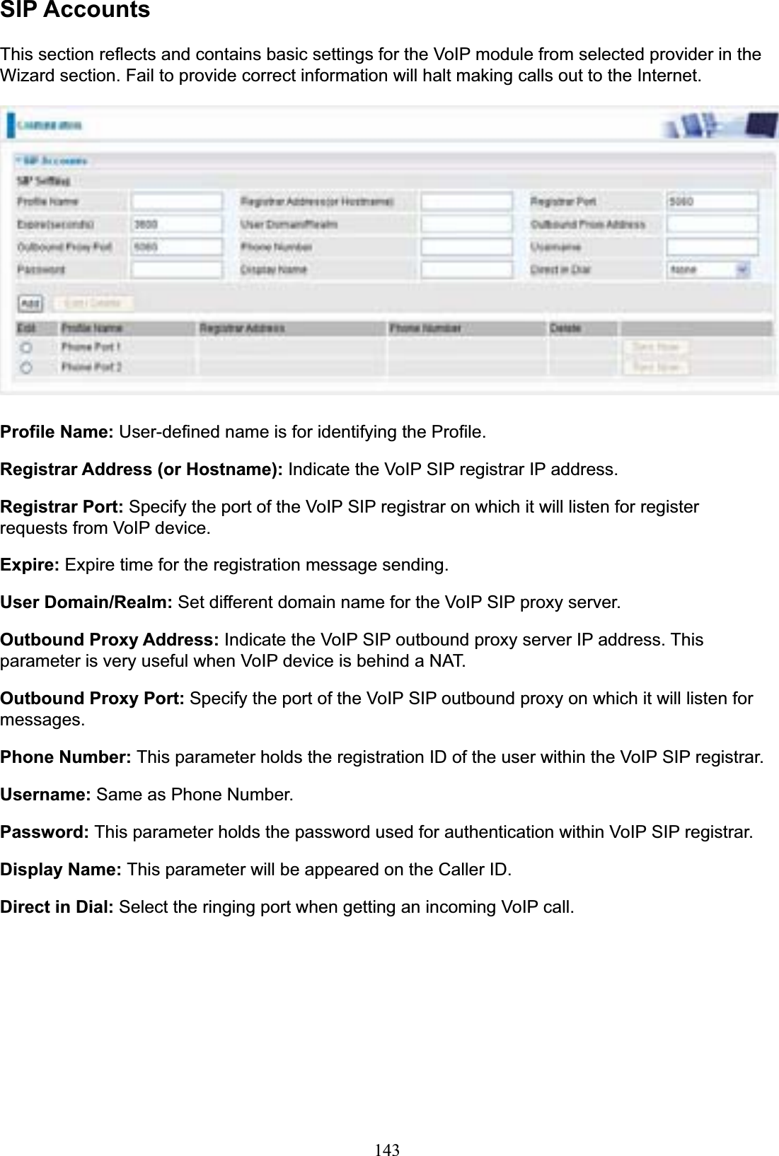 143SIP AccountsThis section reflects and contains basic settings for the VoIP module from selected provider in the Wizard section. Fail to provide correct information will halt making calls out to the Internet. Profile Name: User-defined name is for identifying the Profile. Registrar Address (or Hostname): Indicate the VoIP SIP registrar IP address. Registrar Port: Specify the port of the VoIP SIP registrar on which it will listen for register requests from VoIP device. Expire: Expire time for the registration message sending. User Domain/Realm: Set different domain name for the VoIP SIP proxy server. Outbound Proxy Address: Indicate the VoIP SIP outbound proxy server IP address. This parameter is very useful when VoIP device is behind a NAT. Outbound Proxy Port: Specify the port of the VoIP SIP outbound proxy on which it will listen for messages.Phone Number: This parameter holds the registration ID of the user within the VoIP SIP registrar. Username: Same as Phone Number. Password: This parameter holds the password used for authentication within VoIP SIP registrar. Display Name: This parameter will be appeared on the Caller ID. Direct in Dial: Select the ringing port when getting an incoming VoIP call. 