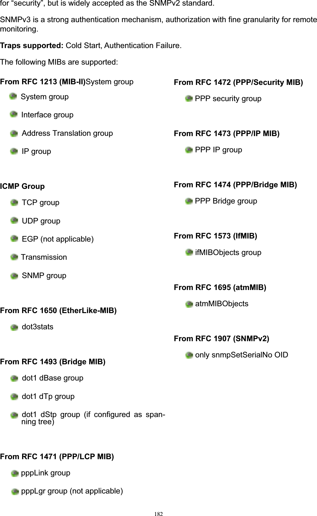 182for “security”, but is widely accepted as the SNMPv2 standard. SNMPv3 is a strong authentication mechanism, authorization with fine granularity for remote monitoring.Traps supported: Cold Start, Authentication Failure. The following MIBs are supported:From RFC 1213 (MIB-II)System group System group Interface group Address Translation group IP groupICMP GroupTCP groupUDP group EGP (not applicable) TransmissionSNMP group From RFC 1650 (EtherLike-MIB)dot3statsFrom RFC 1493 (Bridge MIB)dot1 dBase group dot1 dTp group dot1 dStp group (if configured as span- ning tree) From RFC 1471 (PPP/LCP MIB)pppLink group pppLgr group (not applicable) From RFC 1472 (PPP/Security MIB)PPP security groupFrom RFC 1473 (PPP/IP MIB)PPP IP groupFrom RFC 1474 (PPP/Bridge MIB)PPP Bridge groupFrom RFC 1573 (IfMIB)ifMIBObjects groupFrom RFC 1695 (atmMIB)atmMIBObjectsFrom RFC 1907 (SNMPv2)only snmpSetSerialNo OID 