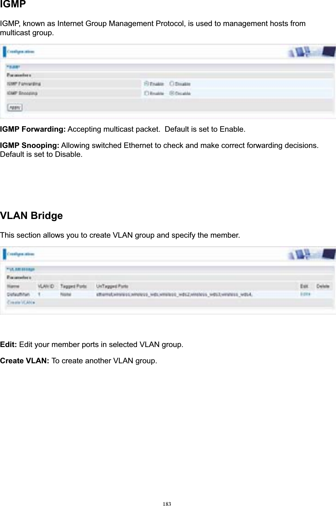 183IGMPIGMP, known as Internet Group Management Protocol, is used to management hosts from multicast group. IGMP Forwarding: Accepting multicast packet. Default is set to Enable. IGMP Snooping: Allowing switched Ethernet to check and make correct forwarding decisions. Default is set to Disable. VLAN BridgeThis section allows you to create VLAN group and specify the member. Edit: Edit your member ports in selected VLAN group. Create VLAN: To create another VLAN group. 