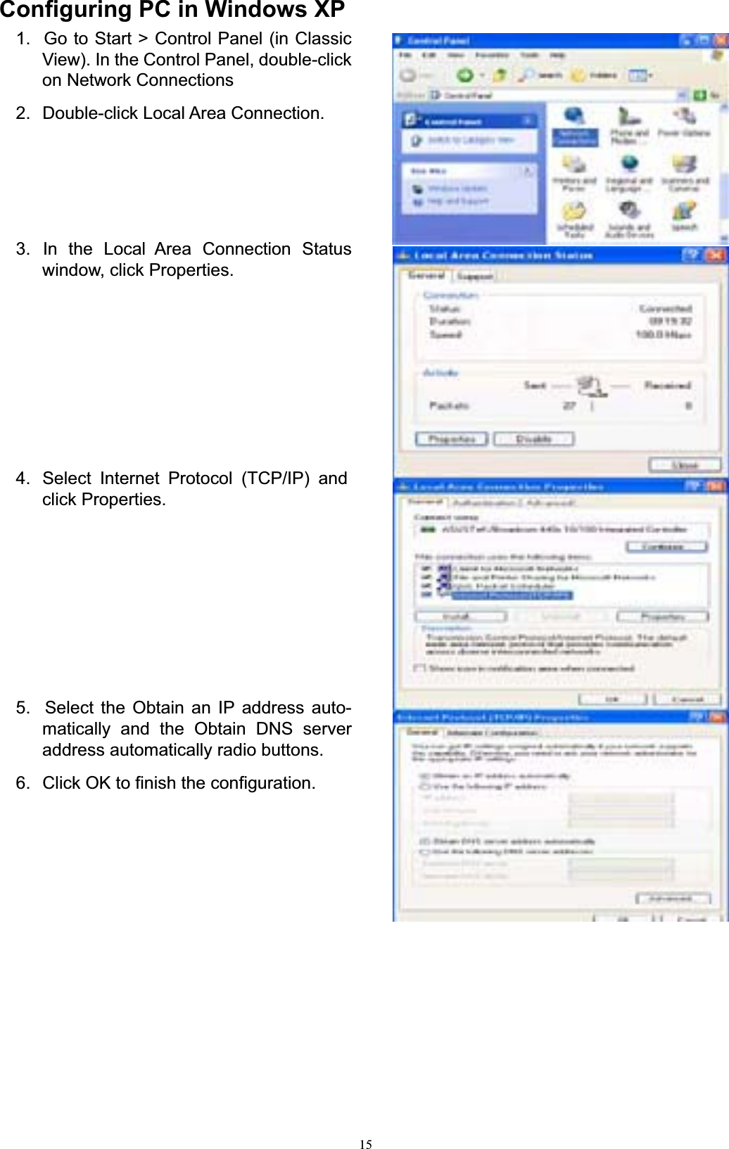 15Configuring PC in Windows XP1.  Go to Start &gt; Control Panel (in Classic View). In the Control Panel, double-click on Network Connections 2.  Double-click Local Area Connection. 3.  In  the  Local  Area  Connection  Status window, click Properties. 4.  Select Internet Protocol (TCP/IP) and click Properties. 5.  Select the Obtain an IP address auto- matically and the Obtain DNS server address automatically radio buttons. 6.  Click OK to finish the configuration. 