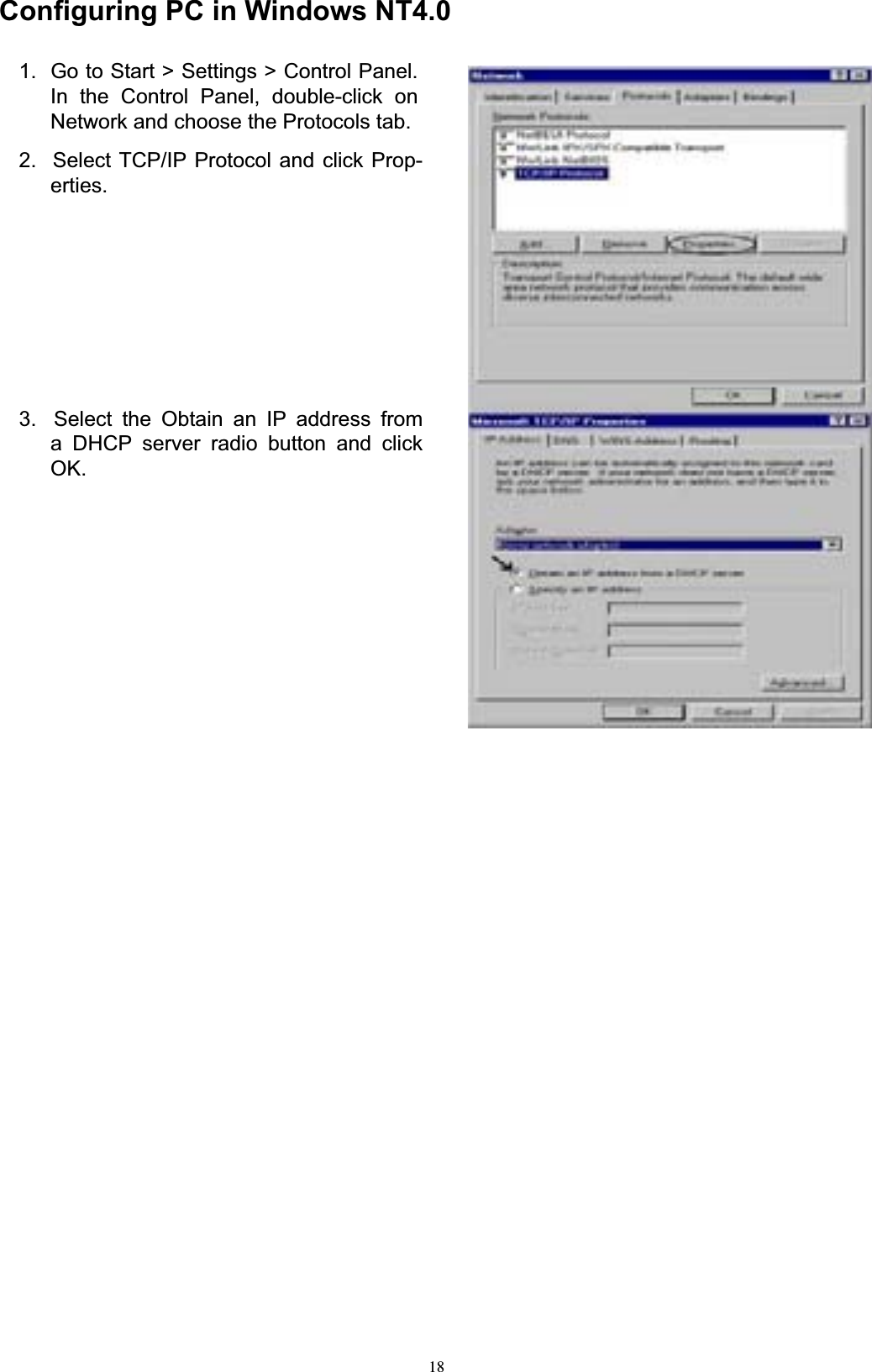 18Configuring PC in Windows NT4.01.  Go to Start &gt; Settings &gt; Control Panel. In  the  Control  Panel,  double-click  on Network and choose the Protocols tab. 2.  Select TCP/IP Protocol and click Prop- erties.3.  Select the Obtain an IP address from a DHCP server radio button and click OK.