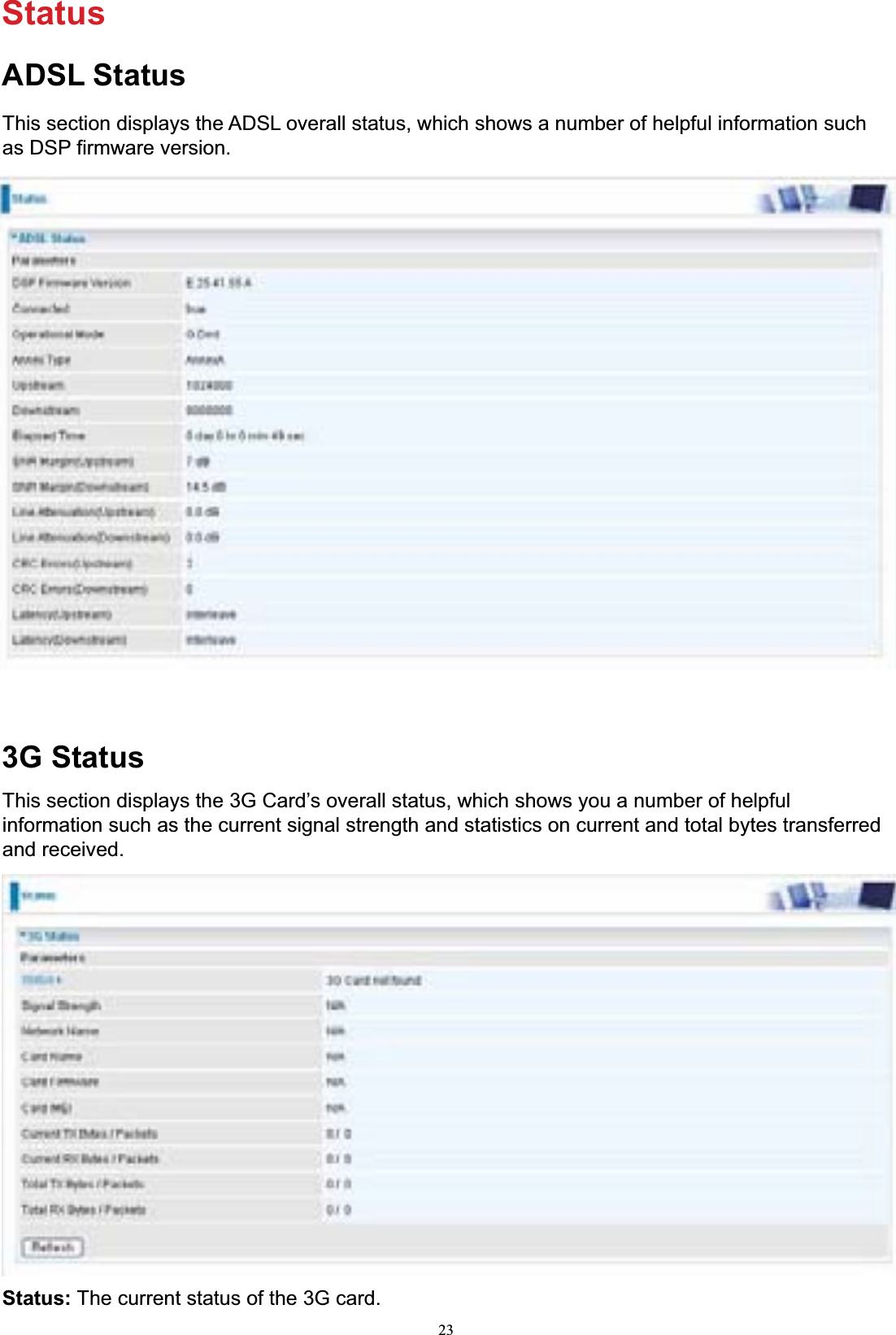 23StatusADSL StatusThis section displays the ADSL overall status, which shows a number of helpful information such as DSP firmware version. 3G StatusThis section displays the 3G Card’s overall status, which shows you a number of helpful information such as the current signal strength and statistics on current and total bytes transferred and received. Status: The current status of the 3G card. 