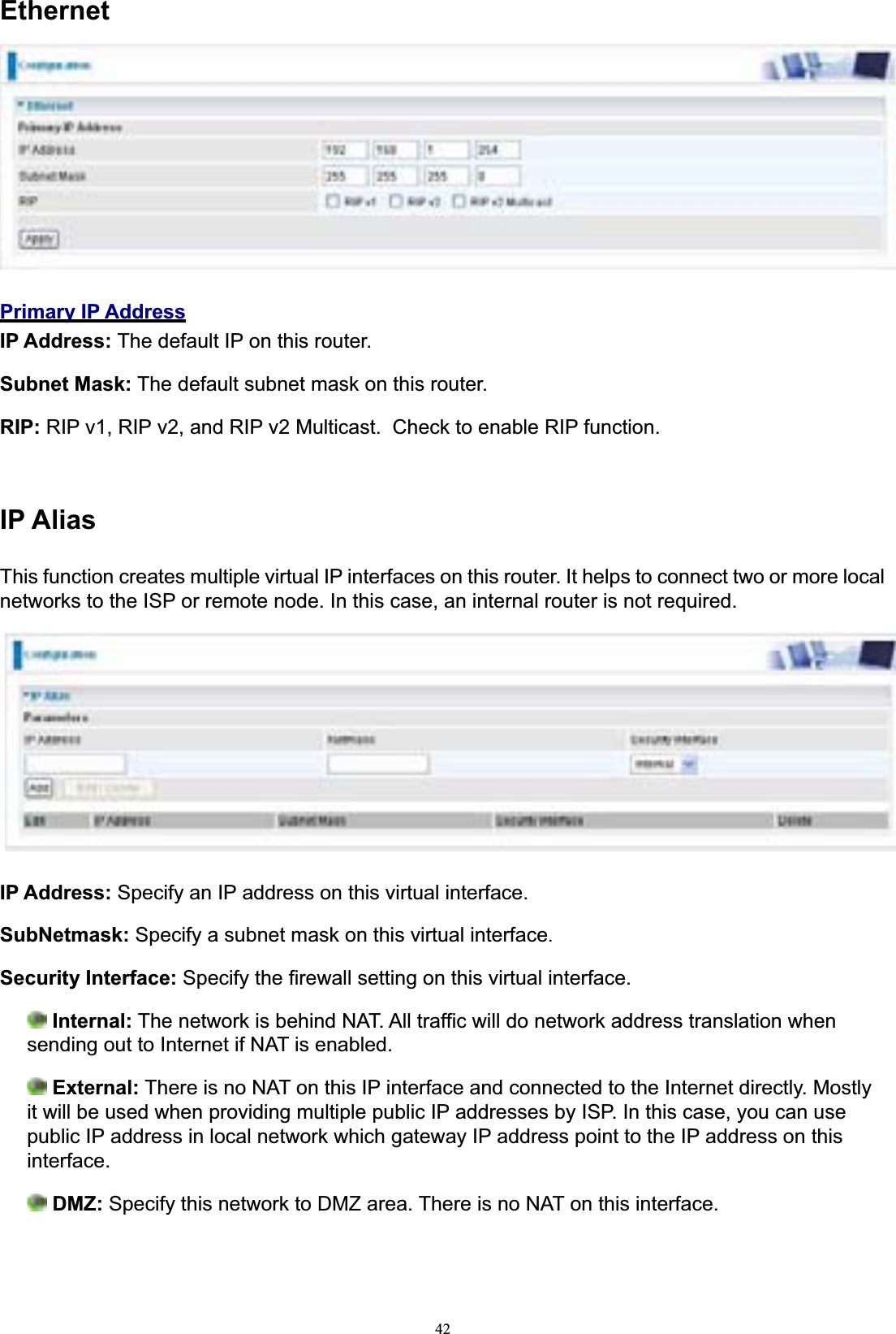42EthernetPrimary IP AddressIP Address: The default IP on this router. Subnet Mask: The default subnet mask on this router. RIP: RIP v1, RIP v2, and RIP v2 Multicast.  Check to enable RIP function. IP AliasThis function creates multiple virtual IP interfaces on this router. It helps to connect two or more local networks to the ISP or remote node. In this case, an internal router is not required. IP Address: Specify an IP address on this virtual interface. SubNetmask: Specify a subnet mask on this virtual interface.Security Interface: Specify the firewall setting on this virtual interface. Internal: The network is behind NAT. All traffic will do network address translation when sending out to Internet if NAT is enabled. External: There is no NAT on this IP interface and connected to the Internet directly. Mostly it will be used when providing multiple public IP addresses by ISP. In this case, you can use public IP address in local network which gateway IP address point to the IP address on this interface.DMZ: Specify this network to DMZ area. There is no NAT on this interface. 