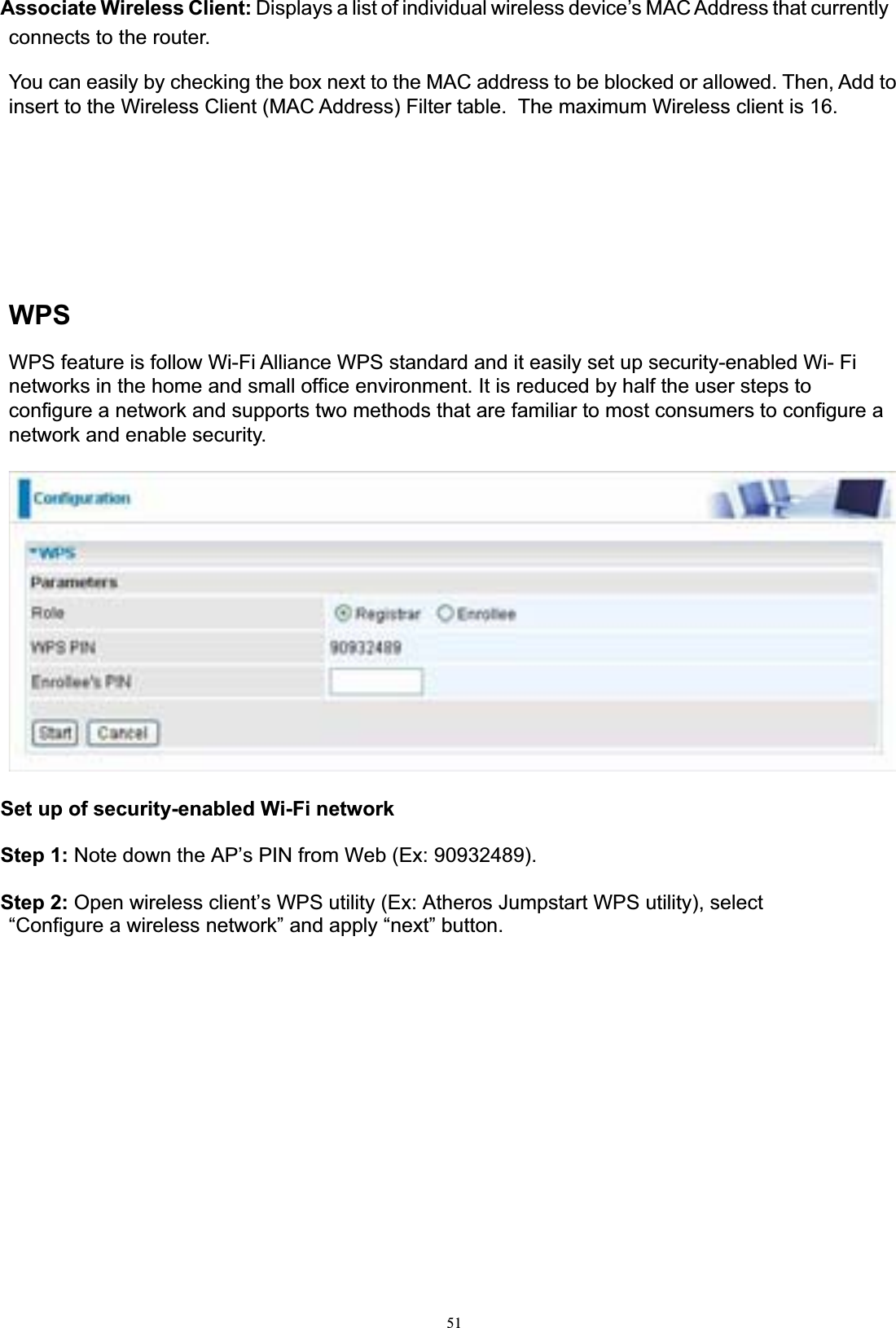 51Associate Wireless Client: Displays a list of individual wireless device’s MAC Address that currently connects to the router. You can easily by checking the box next to the MAC address to be blocked or allowed. Then, Add to insert to the Wireless Client (MAC Address) Filter table.  The maximum Wireless client is 16. WPSWPS feature is follow Wi-Fi Alliance WPS standard and it easily set up security-enabled Wi- Fi networks in the home and small office environment. It is reduced by half the user steps to configure a network and supports two methods that are familiar to most consumers to configure a network and enable security. Set up of security-enabled Wi-Fi network Step 1: Note down the AP’s PIN from Web (Ex: 90932489). Step 2: Open wireless client’s WPS utility (Ex: Atheros Jumpstart WPS utility), select “Configure a wireless network” and apply “next” button.