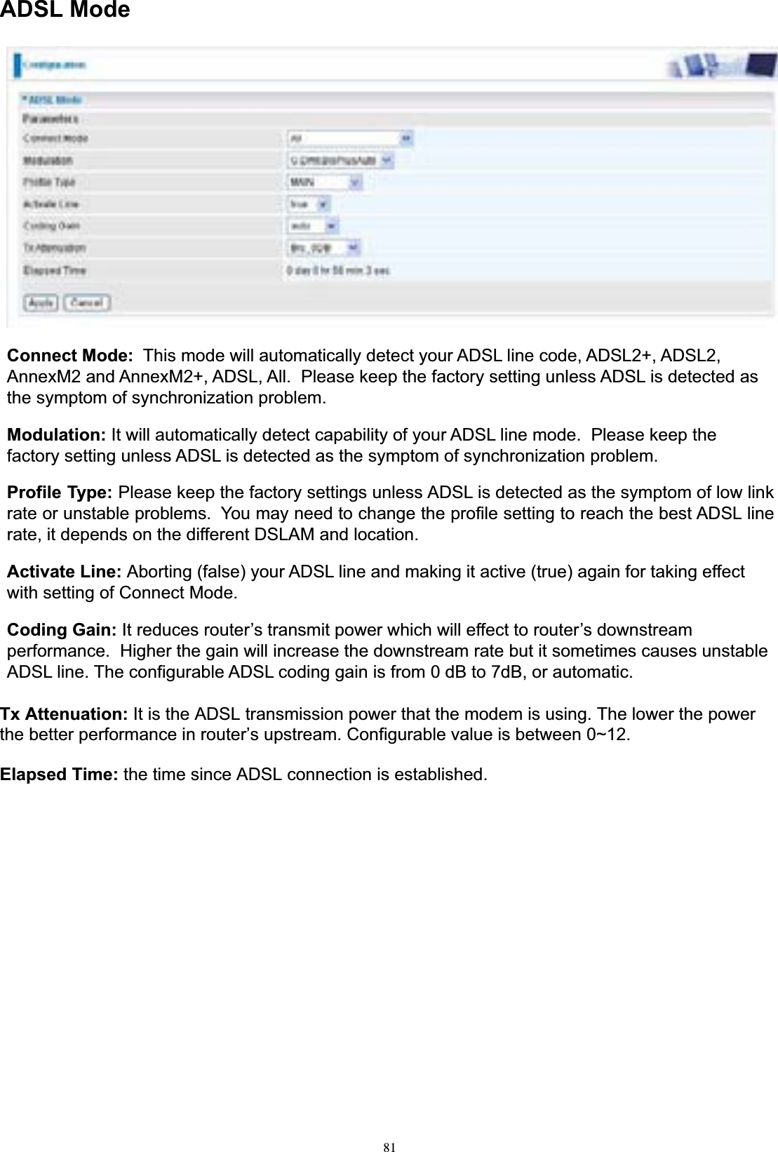 81ADSL ModeConnect Mode:  This mode will automatically detect your ADSL line code, ADSL2+, ADSL2, AnnexM2 and AnnexM2+, ADSL, All.  Please keep the factory setting unless ADSL is detected as the symptom of synchronization problem. Modulation: It will automatically detect capability of your ADSL line mode.  Please keep the factory setting unless ADSL is detected as the symptom of synchronization problem. Profile Type: Please keep the factory settings unless ADSL is detected as the symptom of low link rate or unstable problems.  You may need to change the profile setting to reach the best ADSL line rate, it depends on the different DSLAM and location. Activate Line: Aborting (false) your ADSL line and making it active (true) again for taking effect with setting of Connect Mode. Coding Gain: It reduces router’s transmit power which will effect to router’s downstream performance.  Higher the gain will increase the downstream rate but it sometimes causes unstable ADSL line. The configurable ADSL coding gain is from 0 dB to 7dB, or automatic. Tx Attenuation: It is the ADSL transmission power that the modem is using. The lower the power the better performance in router’s upstream. Configurable value is between 0~12. Elapsed Time: the time since ADSL connection is established. 
