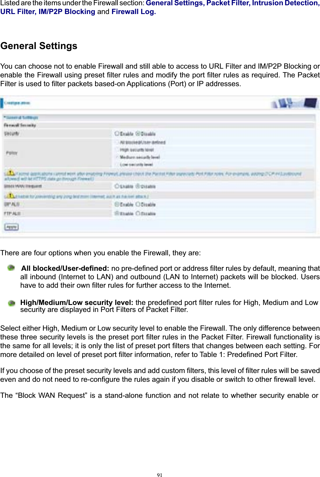 91Listed are the items under the Firewall section: General Settings, Packet Filter, Intrusion Detection, URL Filter, IM/P2P Blocking and Firewall Log.General SettingsYou can choose not to enable Firewall and still able to access to URL Filter and IM/P2P Blocking or enable the Firewall using preset filter rules and modify the port filter rules as required. The Packet Filter is used to filter packets based-on Applications (Port) or IP addresses. There are four options when you enable the Firewall, they are:      All blocked/User-defined: no pre-defined port or address filter rules by default, meaning that all inbound (Internet to LAN) and outbound (LAN to Internet) packets will be blocked. Users have to add their own filter rules for further access to the Internet. High/Medium/Low security level: the predefined port filter rules for High, Medium and Lowsecurity are displayed in Port Filters of Packet Filter. Select either High, Medium or Low security level to enable the Firewall. The only difference between these three security levels is the preset port filter rules in the Packet Filter. Firewall functionality is the same for all levels; it is only the list of preset port filters that changes between each setting. For more detailed on level of preset port filter information, refer to Table 1: Predefined Port Filter. If you choose of the preset security levels and add custom filters, this level of filter rules will be saved even and do not need to re-configure the rules again if you disable or switch to other firewall level. The “Block WAN Request” is a stand-alone function and not relate to whether security enable or 
