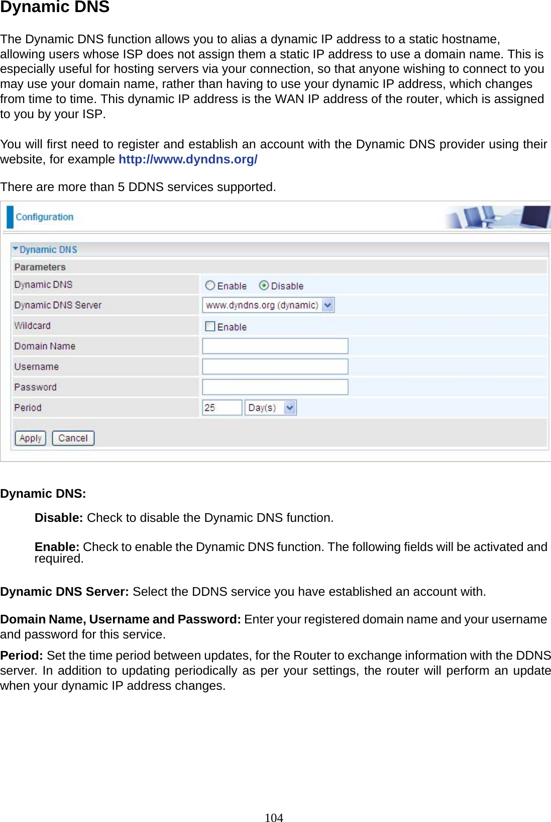 104 Dynamic DNS  The Dynamic DNS function allows you to alias a dynamic IP address to a static hostname, allowing users whose ISP does not assign them a static IP address to use a domain name. This is especially useful for hosting servers via your connection, so that anyone wishing to connect to you may use your domain name, rather than having to use your dynamic IP address, which changes from time to time. This dynamic IP address is the WAN IP address of the router, which is assigned to you by your ISP.  You will first need to register and establish an account with the Dynamic DNS provider using their website, for example http://www.dyndns.org/  There are more than 5 DDNS services supported.    Dynamic DNS:  Disable: Check to disable the Dynamic DNS function.   Enable: Check to enable the Dynamic DNS function. The following fields will be activated and required.   Dynamic DNS Server: Select the DDNS service you have established an account with.  Domain Name, Username and Password: Enter your registered domain name and your username and password for this service.  Period: Set the time period between updates, for the Router to exchange information with the DDNS server. In addition to updating periodically as per your settings, the router will perform an update when your dynamic IP address changes.      