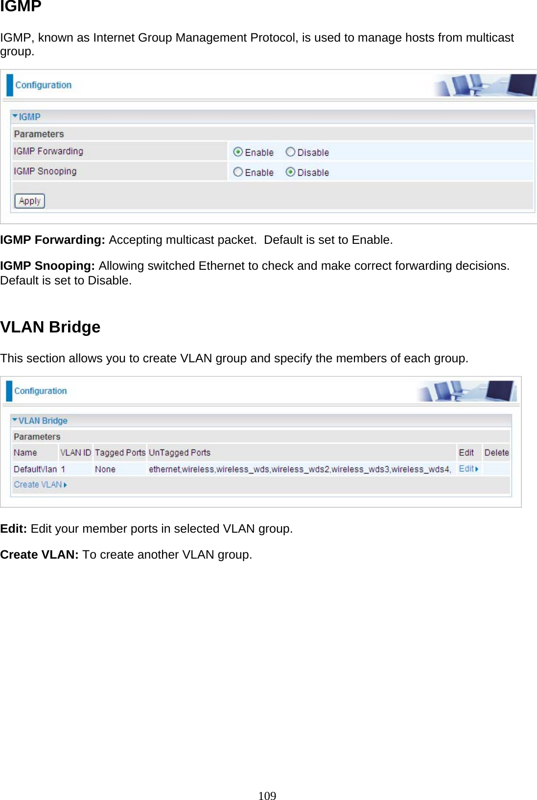 109 IGMP  IGMP, known as Internet Group Management Protocol, is used to manage hosts from multicast group.    IGMP Forwarding: Accepting multicast packet.  Default is set to Enable.  IGMP Snooping: Allowing switched Ethernet to check and make correct forwarding decisions. Default is set to Disable.    VLAN Bridge  This section allows you to create VLAN group and specify the members of each group.    Edit: Edit your member ports in selected VLAN group.  Create VLAN: To create another VLAN group.     