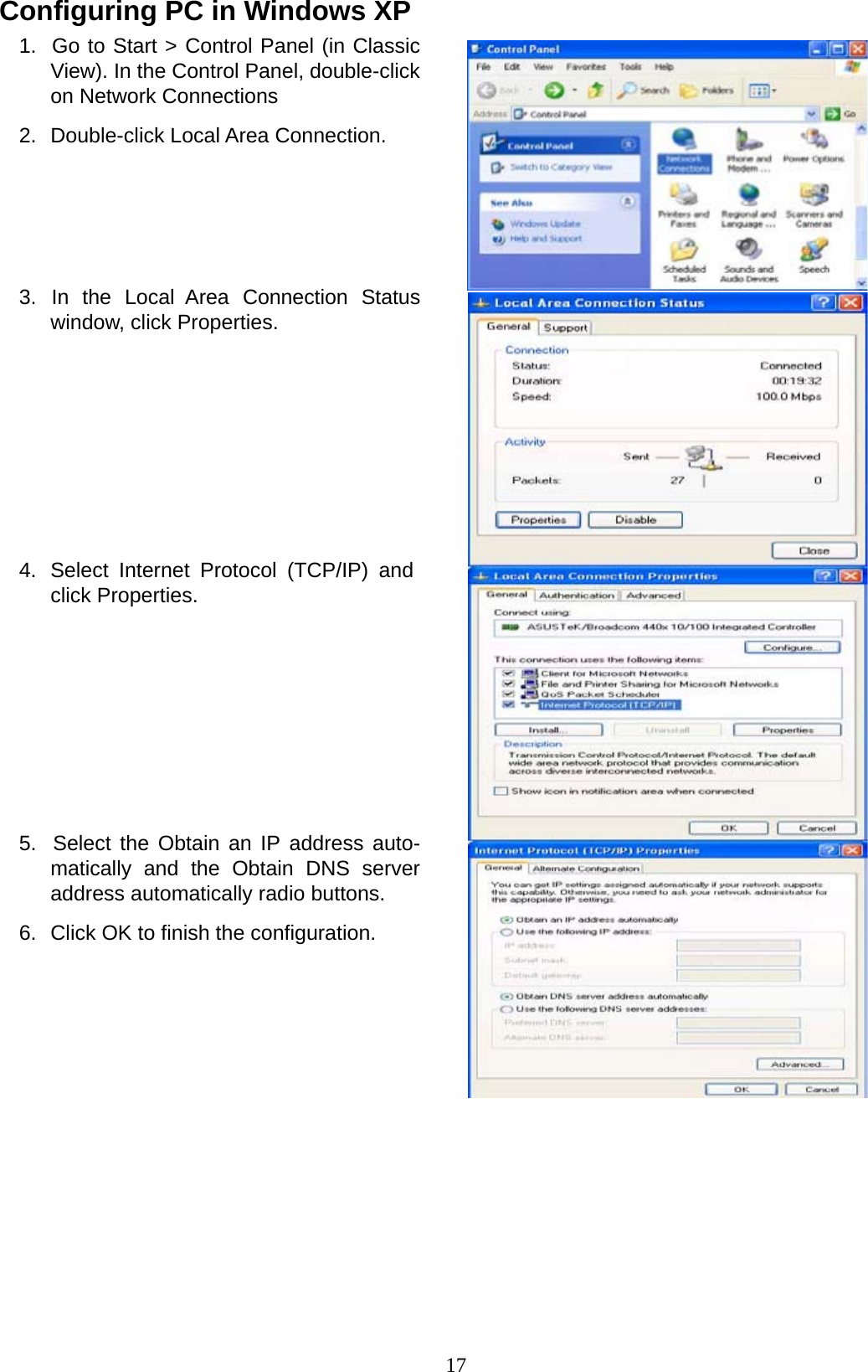 17 Configuring PC in Windows XP 1.  Go to Start &gt; Control Panel (in Classic View). In the Control Panel, double-click on Network Connections  2.  Double-click Local Area Connection.         3.  In  the  Local  Area  Connection  Status window, click Properties.              4.  Select Internet Protocol (TCP/IP) and click Properties.              5.  Select the Obtain an IP address auto- matically and the Obtain DNS server address automatically radio buttons.  6.  Click OK to finish the configuration. 