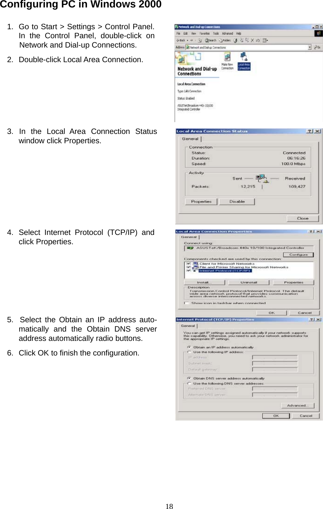 18 Configuring PC in Windows 2000   1.  Go to Start &gt; Settings &gt; Control Panel. In  the  Control  Panel,  double-click  on Network and Dial-up Connections.  2.  Double-click Local Area Connection.           3.  In  the  Local  Area  Connection  Status window click Properties.              4.  Select Internet Protocol (TCP/IP) and click Properties.            5.  Select the Obtain an IP address auto- matically and the Obtain DNS server address automatically radio buttons.  6.  Click OK to finish the configuration. 