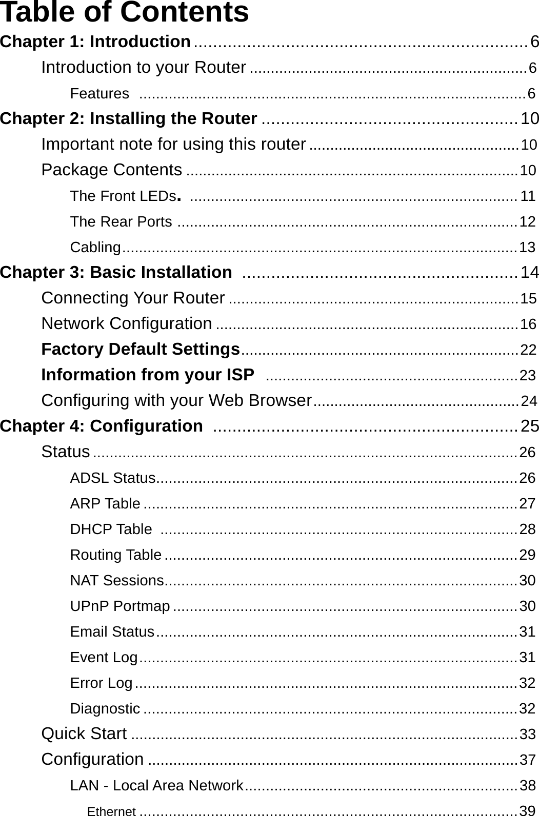 Table of Contents Chapter 1: Introduction ..................................................................... 6  Introduction to your Router .................................................................. 6  Features  ............................................................................................ 6  Chapter 2: Installing the Router ..................................................... 10  Important note for using this router .................................................. 10  Package Contents ............................................................................... 10 The Front LEDs. .............................................................................. 11  The Rear Ports ................................................................................. 12  Cabling.............................................................................................. 13  Chapter 3: Basic Installation  ......................................................... 14  Connecting Your Router ..................................................................... 15  Network Configuration ........................................................................ 16  Factory Default Settings.................................................................. 22  Information from your ISP  ............................................................ 23  Configuring with your Web Browser................................................. 24  Chapter 4: Configuration  ............................................................... 25  Status ..................................................................................................... 26  ADSL Status...................................................................................... 26  ARP Table ......................................................................................... 27  DHCP Table  ..................................................................................... 28  Routing Table .................................................................................... 29  NAT Sessions.................................................................................... 30  UPnP Portmap .................................................................................. 30  Email Status ...................................................................................... 31  Event Log .......................................................................................... 31  Error Log ........................................................................................... 32  Diagnostic ......................................................................................... 32  Quick Start ............................................................................................ 33  Configuration ........................................................................................ 37  LAN - Local Area Network ................................................................. 38  Ethernet .......................................................................................... 39 