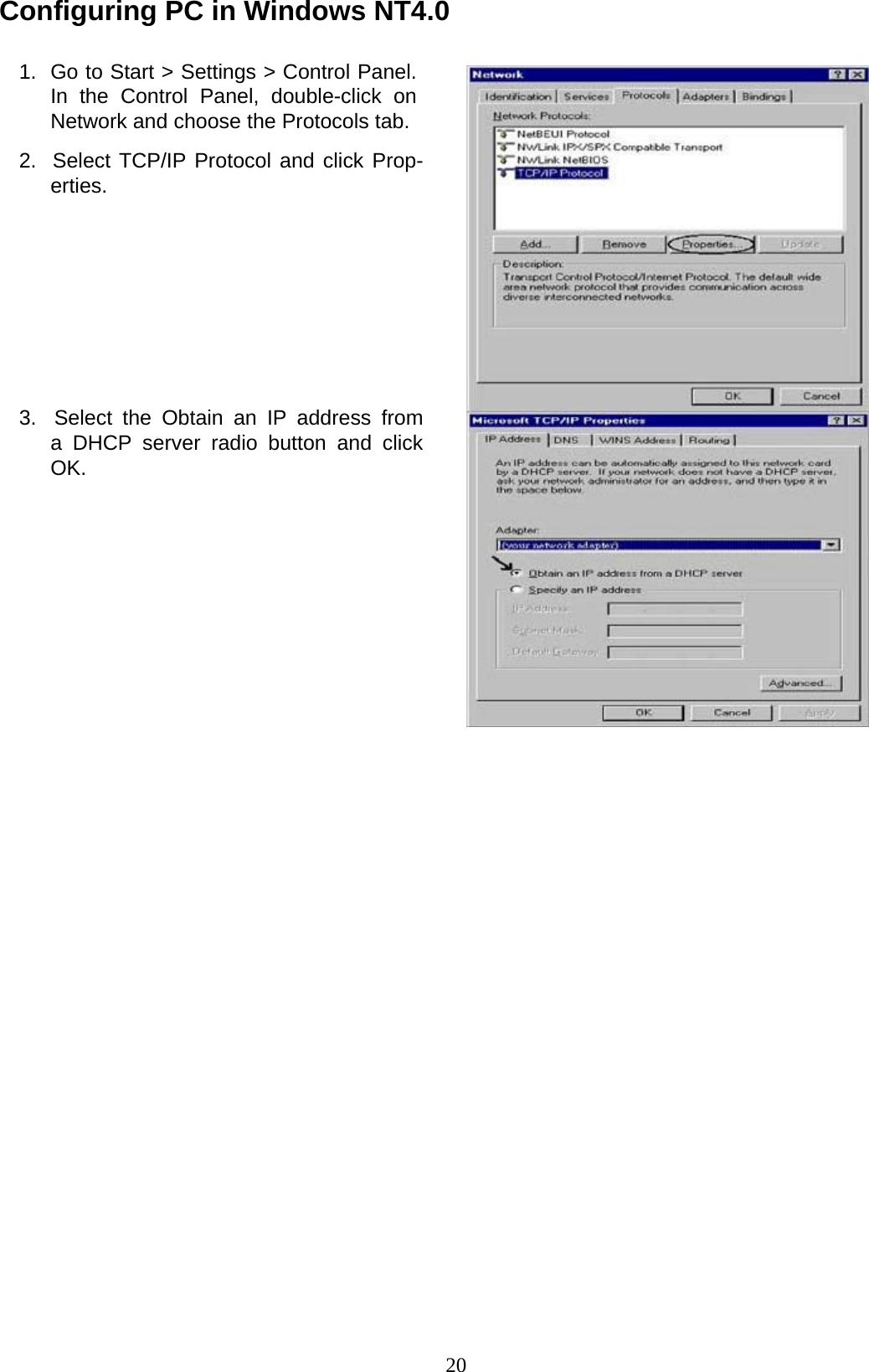 20 Configuring PC in Windows NT4.0   1.  Go to Start &gt; Settings &gt; Control Panel. In  the  Control  Panel,  double-click  on Network and choose the Protocols tab.  2.  Select TCP/IP Protocol and click Prop- erties.             3.  Select the Obtain an IP address from a DHCP server radio button and click OK. 