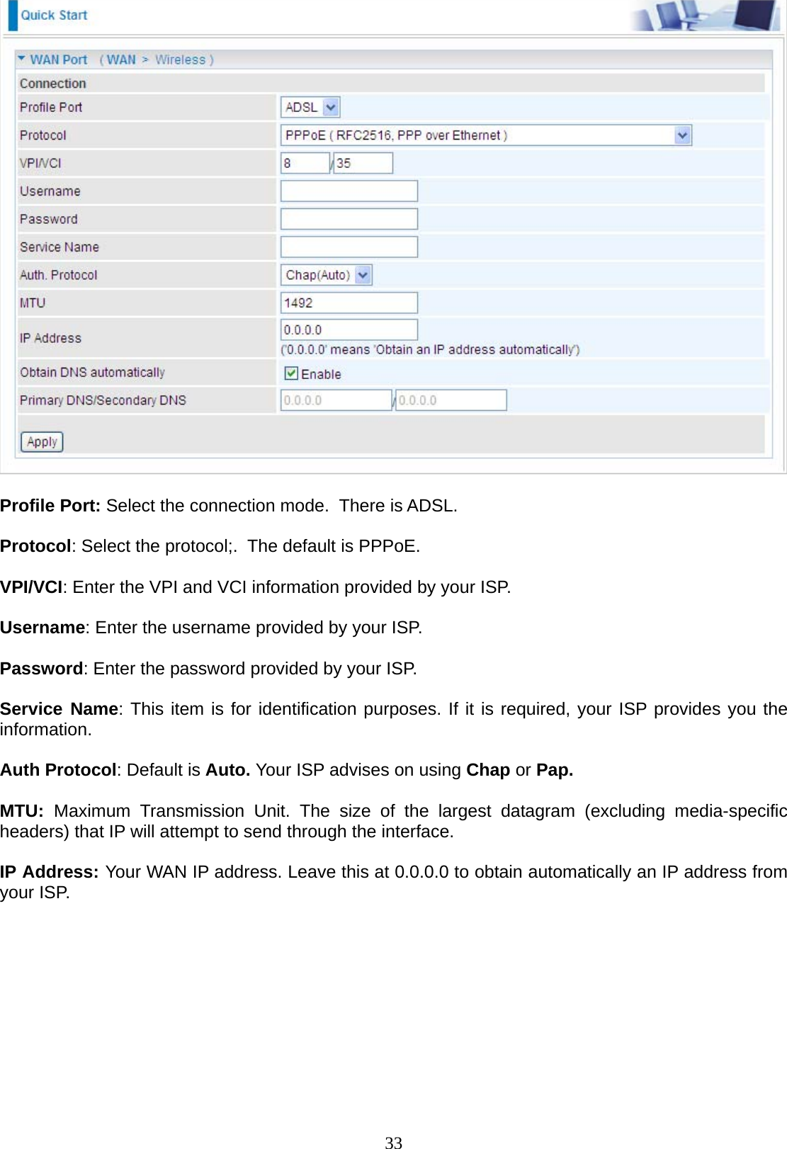 33   Profile Port: Select the connection mode.  There is ADSL.  Protocol: Select the protocol;.  The default is PPPoE.  VPI/VCI: Enter the VPI and VCI information provided by your ISP.  Username: Enter the username provided by your ISP.  Password: Enter the password provided by your ISP.  Service Name: This item is for identification purposes. If it is required, your ISP provides you the information.  Auth Protocol: Default is Auto. Your ISP advises on using Chap or Pap.  MTU:  Maximum Transmission Unit. The size of the largest datagram (excluding media-specific headers) that IP will attempt to send through the interface.  IP Address: Your WAN IP address. Leave this at 0.0.0.0 to obtain automatically an IP address from your ISP.              