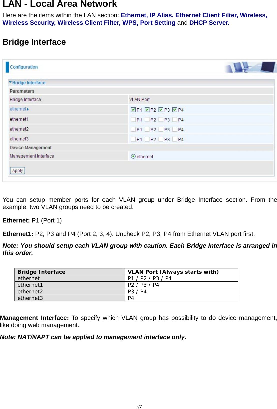 37 LAN - Local Area Network  Here are the items within the LAN section: Ethernet, IP Alias, Ethernet Client Filter, Wireless, Wireless Security, Wireless Client Filter, WPS, Port Setting and DHCP Server.   Bridge Interface    You can setup member ports for each VLAN group under Bridge Interface section. From the example, two VLAN groups need to be created. Ethernet: P1 (Port 1) Ethernet1: P2, P3 and P4 (Port 2, 3, 4). Uncheck P2, P3, P4 from Ethernet VLAN port first. Note: You should setup each VLAN group with caution. Each Bridge Interface is arranged in this order.  Bridge Interface   VLAN Port (Always starts with) ethernet  P1 / P2 / P3 / P4  ethernet1  P2 / P3 / P4 ethernet2  P3 / P4 ethernet3 P4  Management Interface: To specify which VLAN group has possibility to do device management, like doing web management. Note: NAT/NAPT can be applied to management interface only.      