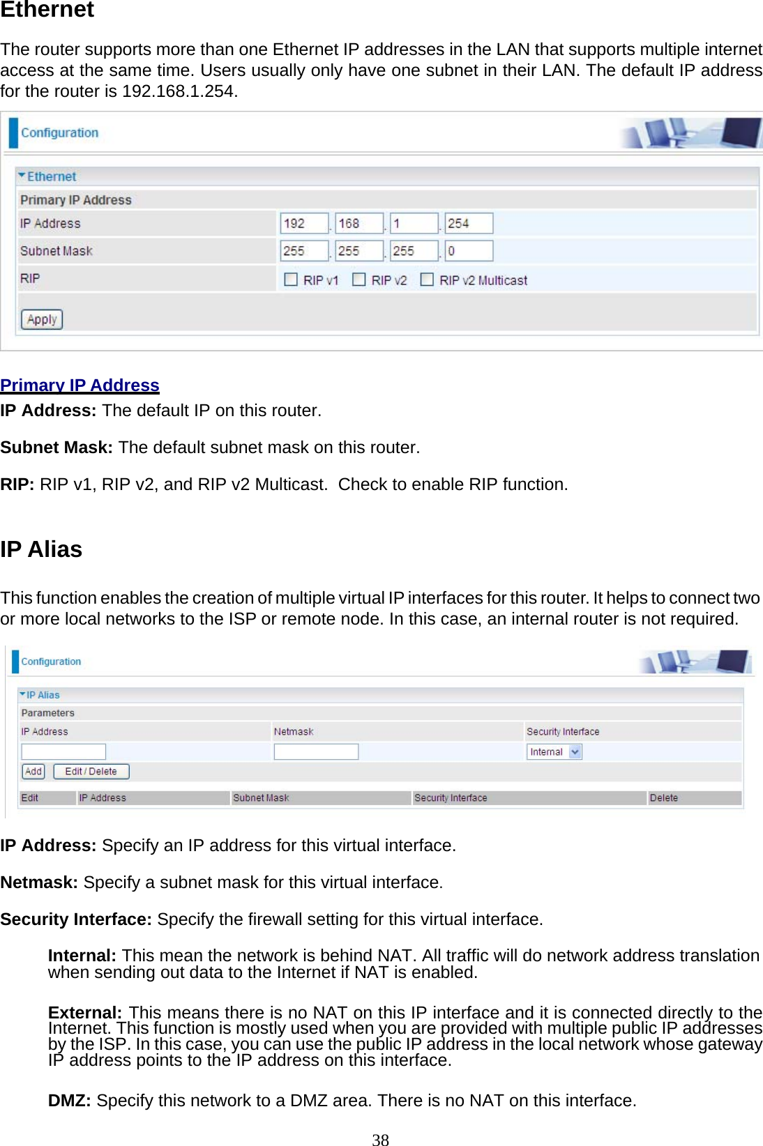 38 Ethernet  The router supports more than one Ethernet IP addresses in the LAN that supports multiple internet access at the same time. Users usually only have one subnet in their LAN. The default IP address for the router is 192.168.1.254.     Primary IP Address IP Address: The default IP on this router.  Subnet Mask: The default subnet mask on this router.  RIP: RIP v1, RIP v2, and RIP v2 Multicast.  Check to enable RIP function.    IP Alias   This function enables the creation of multiple virtual IP interfaces for this router. It helps to connect two or more local networks to the ISP or remote node. In this case, an internal router is not required.    IP Address: Specify an IP address for this virtual interface.  Netmask: Specify a subnet mask for this virtual interface.  Security Interface: Specify the firewall setting for this virtual interface.  Internal: This mean the network is behind NAT. All traffic will do network address translation when sending out data to the Internet if NAT is enabled.   External: This means there is no NAT on this IP interface and it is connected directly to the Internet. This function is mostly used when you are provided with multiple public IP addresses by the ISP. In this case, you can use the public IP address in the local network whose gateway IP address points to the IP address on this interface.  DMZ: Specify this network to a DMZ area. There is no NAT on this interface. 