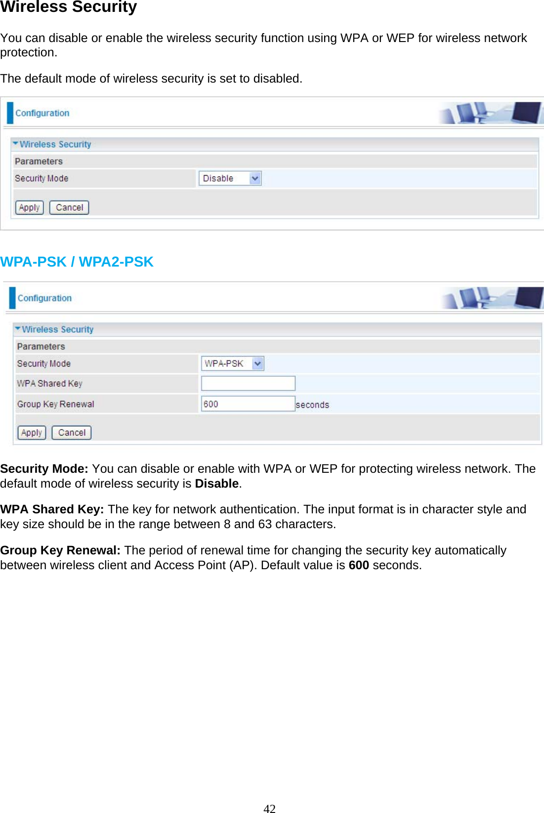 42 Wireless Security  You can disable or enable the wireless security function using WPA or WEP for wireless network protection.  The default mode of wireless security is set to disabled.    WPA-PSK / WPA2-PSK    Security Mode: You can disable or enable with WPA or WEP for protecting wireless network. The default mode of wireless security is Disable.  WPA Shared Key: The key for network authentication. The input format is in character style and key size should be in the range between 8 and 63 characters.  Group Key Renewal: The period of renewal time for changing the security key automatically between wireless client and Access Point (AP). Default value is 600 seconds.                       