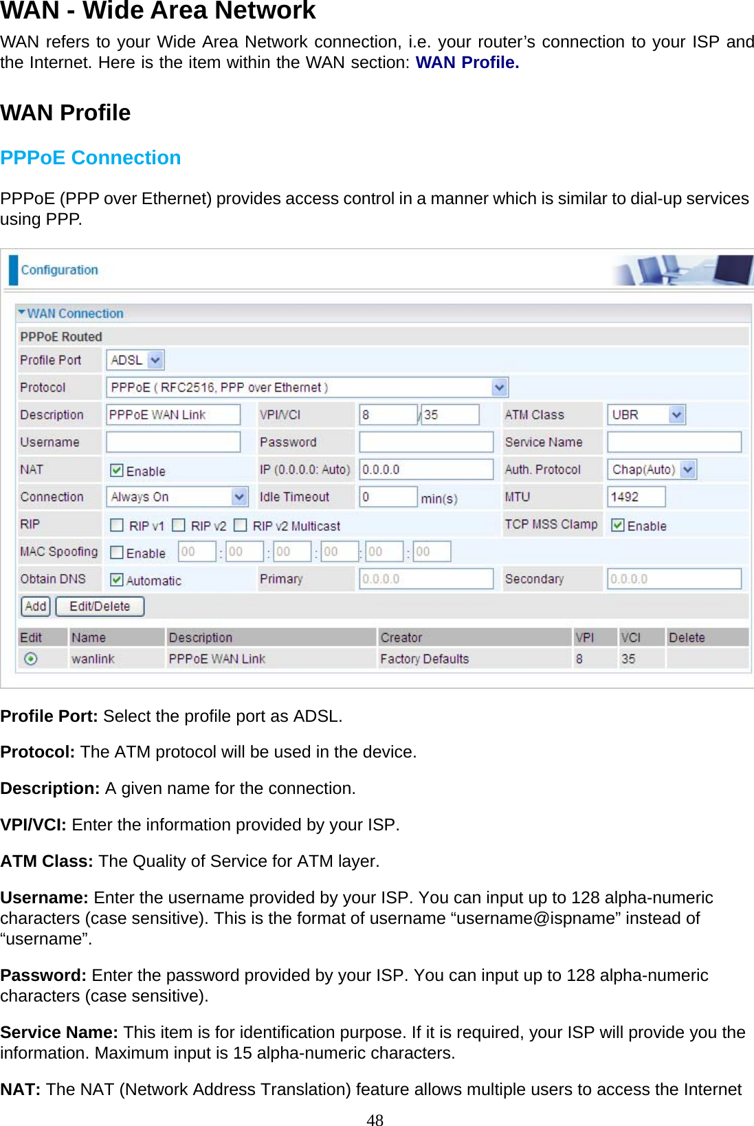 48 WAN - Wide Area Network  WAN refers to your Wide Area Network connection, i.e. your router’s connection to your ISP and the Internet. Here is the item within the WAN section: WAN Profile.   WAN Profile  PPPoE Connection  PPPoE (PPP over Ethernet) provides access control in a manner which is similar to dial-up services using PPP.    Profile Port: Select the profile port as ADSL.  Protocol: The ATM protocol will be used in the device. Description: A given name for the connection.  VPI/VCI: Enter the information provided by your ISP. ATM Class: The Quality of Service for ATM layer. Username: Enter the username provided by your ISP. You can input up to 128 alpha-numeric characters (case sensitive). This is the format of username “username@ispname” instead of “username”.  Password: Enter the password provided by your ISP. You can input up to 128 alpha-numeric characters (case sensitive).  Service Name: This item is for identification purpose. If it is required, your ISP will provide you the information. Maximum input is 15 alpha-numeric characters.  NAT: The NAT (Network Address Translation) feature allows multiple users to access the Internet 