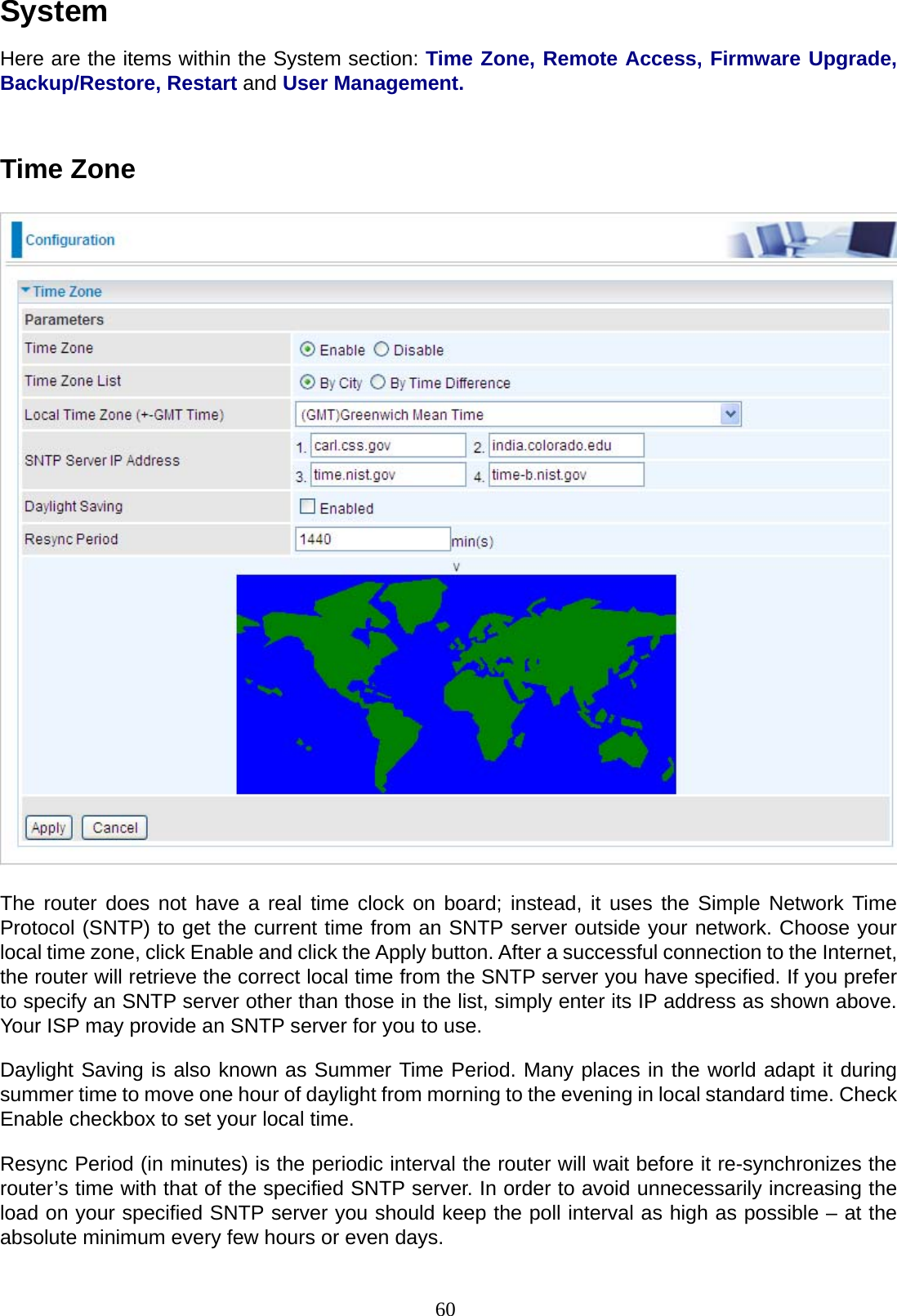 60 System  Here are the items within the System section: Time Zone, Remote Access, Firmware Upgrade, Backup/Restore, Restart and User Management.    Time Zone      The router does not have a real time clock on board; instead, it uses the Simple Network Time Protocol (SNTP) to get the current time from an SNTP server outside your network. Choose your local time zone, click Enable and click the Apply button. After a successful connection to the Internet, the router will retrieve the correct local time from the SNTP server you have specified. If you prefer to specify an SNTP server other than those in the list, simply enter its IP address as shown above. Your ISP may provide an SNTP server for you to use.  Daylight Saving is also known as Summer Time Period. Many places in the world adapt it during summer time to move one hour of daylight from morning to the evening in local standard time. Check Enable checkbox to set your local time.  Resync Period (in minutes) is the periodic interval the router will wait before it re-synchronizes the router’s time with that of the specified SNTP server. In order to avoid unnecessarily increasing the load on your specified SNTP server you should keep the poll interval as high as possible – at the absolute minimum every few hours or even days. 