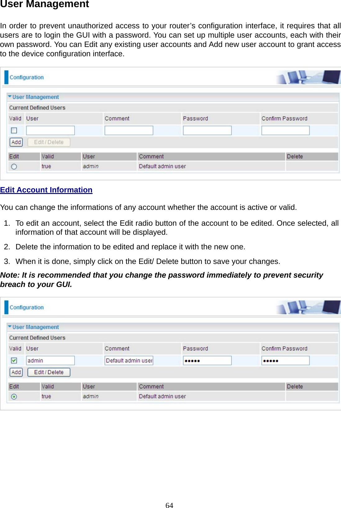 64 User Management   In order to prevent unauthorized access to your router’s configuration interface, it requires that all users are to login the GUI with a password. You can set up multiple user accounts, each with their own password. You can Edit any existing user accounts and Add new user account to grant access to the device configuration interface.    Edit Account Information  You can change the informations of any account whether the account is active or valid.  1.  To edit an account, select the Edit radio button of the account to be edited. Once selected, all information of that account will be displayed.  2.  Delete the information to be edited and replace it with the new one.  3.  When it is done, simply click on the Edit/ Delete button to save your changes.  Note: It is recommended that you change the password immediately to prevent security breach to your GUI.   