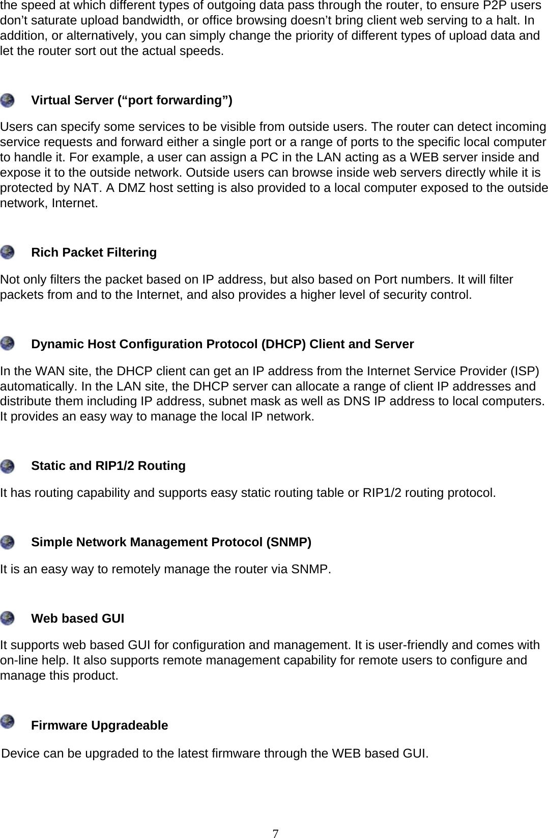 7  the speed at which different types of outgoing data pass through the router, to ensure P2P users don’t saturate upload bandwidth, or office browsing doesn’t bring client web serving to a halt. In addition, or alternatively, you can simply change the priority of different types of upload data and let the router sort out the actual speeds.          Virtual Server (“port forwarding”)  Users can specify some services to be visible from outside users. The router can detect incoming service requests and forward either a single port or a range of ports to the specific local computer to handle it. For example, a user can assign a PC in the LAN acting as a WEB server inside and expose it to the outside network. Outside users can browse inside web servers directly while it is protected by NAT. A DMZ host setting is also provided to a local computer exposed to the outside network, Internet.          Rich Packet Filtering  Not only filters the packet based on IP address, but also based on Port numbers. It will filter packets from and to the Internet, and also provides a higher level of security control.          Dynamic Host Configuration Protocol (DHCP) Client and Server  In the WAN site, the DHCP client can get an IP address from the Internet Service Provider (ISP) automatically. In the LAN site, the DHCP server can allocate a range of client IP addresses and distribute them including IP address, subnet mask as well as DNS IP address to local computers. It provides an easy way to manage the local IP network.          Static and RIP1/2 Routing  It has routing capability and supports easy static routing table or RIP1/2 routing protocol.          Simple Network Management Protocol (SNMP)  It is an easy way to remotely manage the router via SNMP.          Web based GUI  It supports web based GUI for configuration and management. It is user-friendly and comes with on-line help. It also supports remote management capability for remote users to configure and manage this product.        Firmware Upgradeable  Device can be upgraded to the latest firmware through the WEB based GUI.      