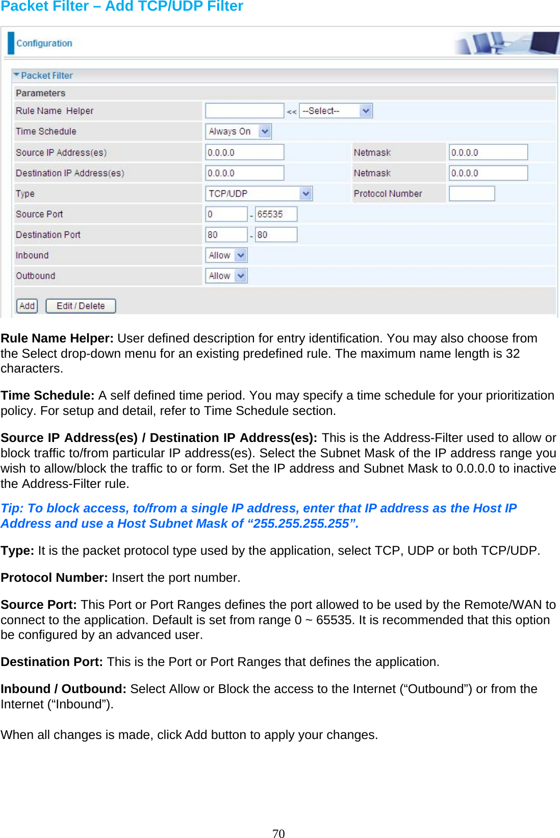 70 Packet Filter – Add TCP/UDP Filter    Rule Name Helper: User defined description for entry identification. You may also choose from the Select drop-down menu for an existing predefined rule. The maximum name length is 32 characters.  Time Schedule: A self defined time period. You may specify a time schedule for your prioritization policy. For setup and detail, refer to Time Schedule section.  Source IP Address(es) / Destination IP Address(es): This is the Address-Filter used to allow or block traffic to/from particular IP address(es). Select the Subnet Mask of the IP address range you wish to allow/block the traffic to or form. Set the IP address and Subnet Mask to 0.0.0.0 to inactive the Address-Filter rule.  Tip: To block access, to/from a single IP address, enter that IP address as the Host IP Address and use a Host Subnet Mask of “255.255.255.255”.  Type: It is the packet protocol type used by the application, select TCP, UDP or both TCP/UDP.  Protocol Number: Insert the port number.  Source Port: This Port or Port Ranges defines the port allowed to be used by the Remote/WAN to connect to the application. Default is set from range 0 ~ 65535. It is recommended that this option be configured by an advanced user.  Destination Port: This is the Port or Port Ranges that defines the application.  Inbound / Outbound: Select Allow or Block the access to the Internet (“Outbound”) or from the Internet (“Inbound”).  When all changes is made, click Add button to apply your changes. 