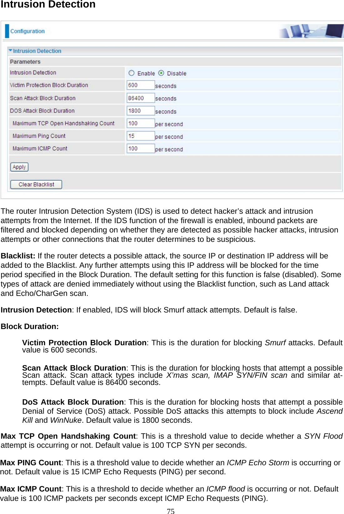 75 Intrusion Detection     The router Intrusion Detection System (IDS) is used to detect hacker’s attack and intrusion attempts from the Internet. If the IDS function of the firewall is enabled, inbound packets are filtered and blocked depending on whether they are detected as possible hacker attacks, intrusion attempts or other connections that the router determines to be suspicious.  Blacklist: If the router detects a possible attack, the source IP or destination IP address will be added to the Blacklist. Any further attempts using this IP address will be blocked for the time period specified in the Block Duration. The default setting for this function is false (disabled). Some types of attack are denied immediately without using the Blacklist function, such as Land attack and Echo/CharGen scan.  Intrusion Detection: If enabled, IDS will block Smurf attack attempts. Default is false.  Block Duration:  Victim Protection Block Duration: This is the duration for blocking Smurf attacks. Default value is 600 seconds.   Scan Attack Block Duration: This is the duration for blocking hosts that attempt a possible Scan attack. Scan attack types include X’mas scan, IMAP SYN/FIN scan and similar at- tempts. Default value is 86400 seconds.   DoS Attack Block Duration: This is the duration for blocking hosts that attempt a possible Denial of Service (DoS) attack. Possible DoS attacks this attempts to block include Ascend Kill and WinNuke. Default value is 1800 seconds.  Max TCP Open Handshaking Count: This is a threshold value to decide whether a SYN Flood attempt is occurring or not. Default value is 100 TCP SYN per seconds.  Max PING Count: This is a threshold value to decide whether an ICMP Echo Storm is occurring or not. Default value is 15 ICMP Echo Requests (PING) per second.  Max ICMP Count: This is a threshold to decide whether an ICMP flood is occurring or not. Default value is 100 ICMP packets per seconds except ICMP Echo Requests (PING). 