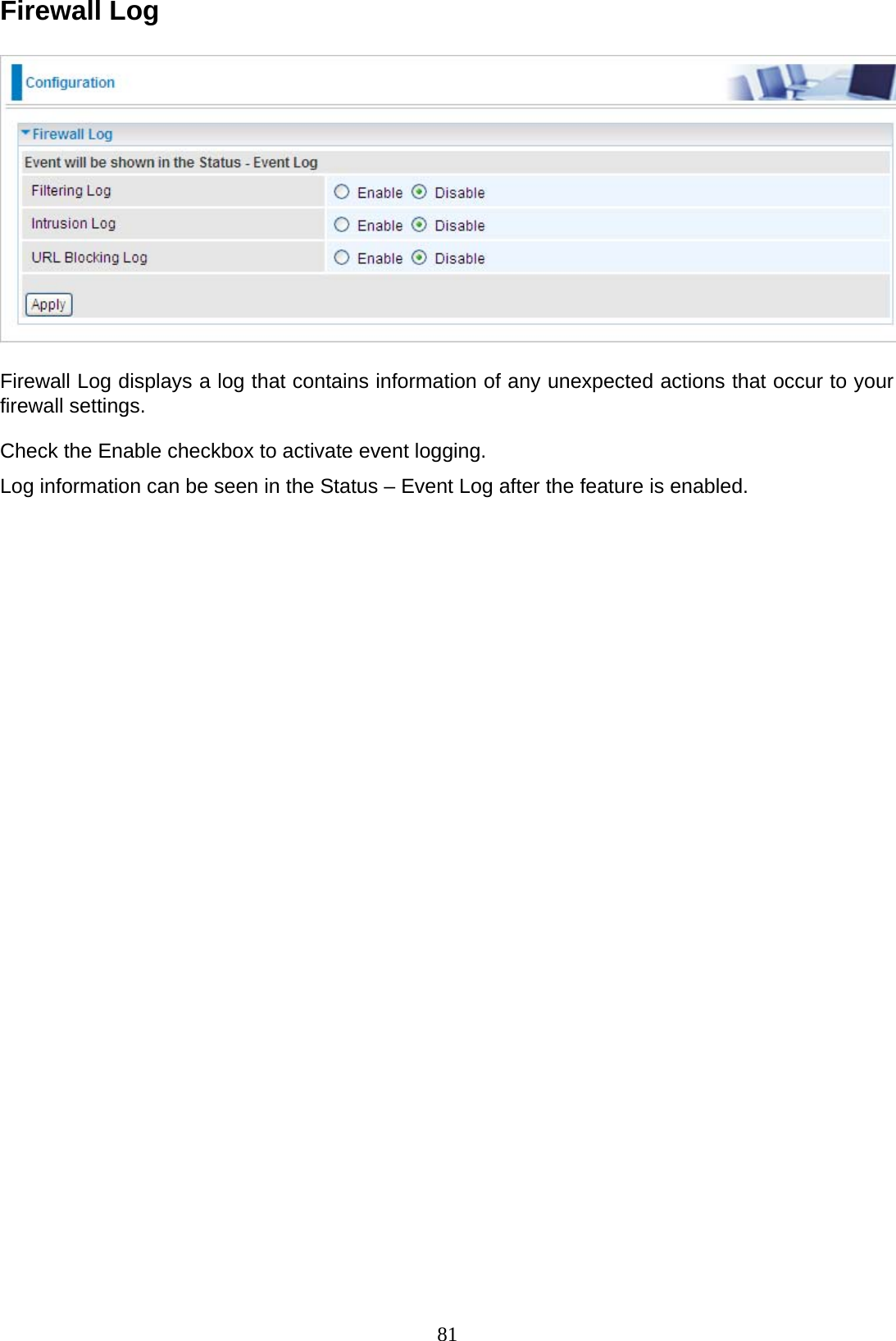 81 Firewall Log      Firewall Log displays a log that contains information of any unexpected actions that occur to your firewall settings.  Check the Enable checkbox to activate event logging.  Log information can be seen in the Status – Event Log after the feature is enabled. 