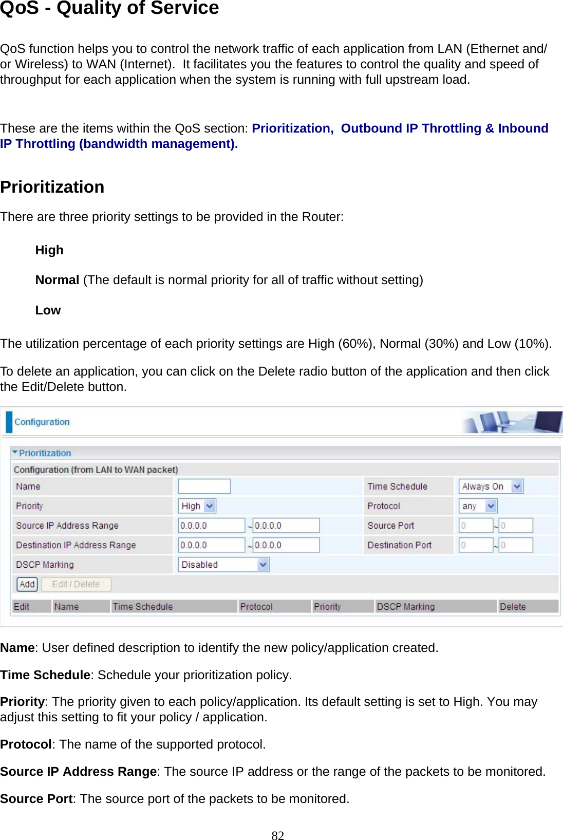 82 QoS - Quality of Service   QoS function helps you to control the network traffic of each application from LAN (Ethernet and/ or Wireless) to WAN (Internet).  It facilitates you the features to control the quality and speed of throughput for each application when the system is running with full upstream load.    These are the items within the QoS section: Prioritization,  Outbound IP Throttling &amp; Inbound IP Throttling (bandwidth management).   Prioritization  There are three priority settings to be provided in the Router:   High  Normal (The default is normal priority for all of traffic without setting)  Low  The utilization percentage of each priority settings are High (60%), Normal (30%) and Low (10%). To delete an application, you can click on the Delete radio button of the application and then click the Edit/Delete button.    Name: User defined description to identify the new policy/application created.  Time Schedule: Schedule your prioritization policy.  Priority: The priority given to each policy/application. Its default setting is set to High. You may adjust this setting to fit your policy / application.  Protocol: The name of the supported protocol.  Source IP Address Range: The source IP address or the range of the packets to be monitored.  Source Port: The source port of the packets to be monitored. 