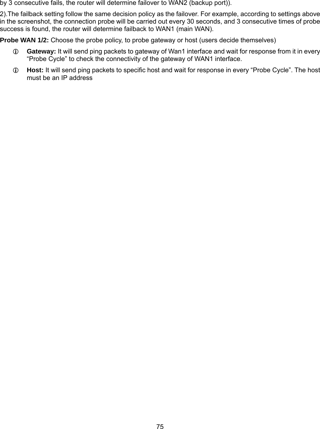 75 by 3 consecutive fails, the router will determine failover to WAN2 (backup port)). 2).The failback setting follow the same decision policy as the failover. For example, according to settings above in the screenshot, the connection probe will be carried out every 30 seconds, and 3 consecutive times of probe success is found, the router will determine failback to WAN1 (main WAN).  Probe WAN 1/2: Choose the probe policy, to probe gateway or host (users decide themselves)  Gateway: It will send ping packets to gateway of Wan1 interface and wait for response from it in every “Probe Cycle” to check the connectivity of the gateway of WAN1 interface.   Host: It will send ping packets to specific host and wait for response in every “Probe Cycle”. The host must be an IP address  