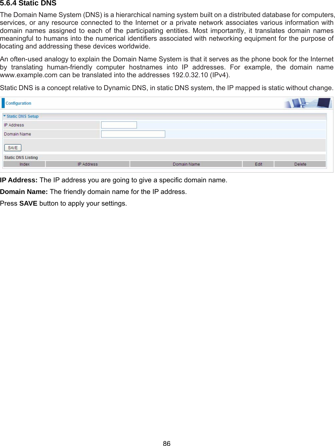 86 5.6.4 Static DNS The Domain Name System (DNS) is a hierarchical naming system built on a distributed database for computers, services, or any resource connected to the Internet or a private network associates various information with domain names assigned to each of the participating entities. Most importantly, it translates domain names meaningful to humans into the numerical identifiers associated with networking equipment for the purpose of locating and addressing these devices worldwide. An often-used analogy to explain the Domain Name System is that it serves as the phone book for the Internet by translating human-friendly computer hostnames into IP addresses. For example, the domain name www.example.com can be translated into the addresses 192.0.32.10 (IPv4). Static DNS is a concept relative to Dynamic DNS, in static DNS system, the IP mapped is static without change.  IP Address: The IP address you are going to give a specific domain name. Domain Name: The friendly domain name for the IP address. Press SAVE button to apply your settings.     