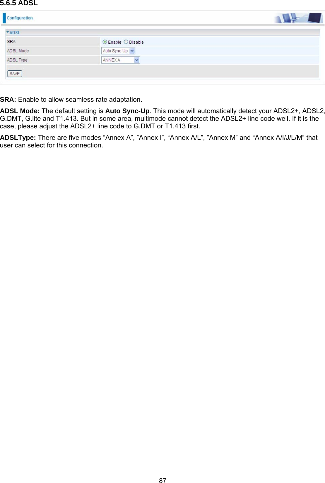 87 5.6.5 ADSL   SRA: Enable to allow seamless rate adaptation. ADSL Mode: The default setting is Auto Sync-Up. This mode will automatically detect your ADSL2+, ADSL2, G.DMT, G.lite and T1.413. But in some area, multimode cannot detect the ADSL2+ line code well. If it is the case, please adjust the ADSL2+ line code to G.DMT or T1.413 first.  ADSLType: There are five modes ”Annex A”, ”Annex I”, “Annex A/L”, ”Annex M” and “Annex A/I/J/L/M” that user can select for this connection.  