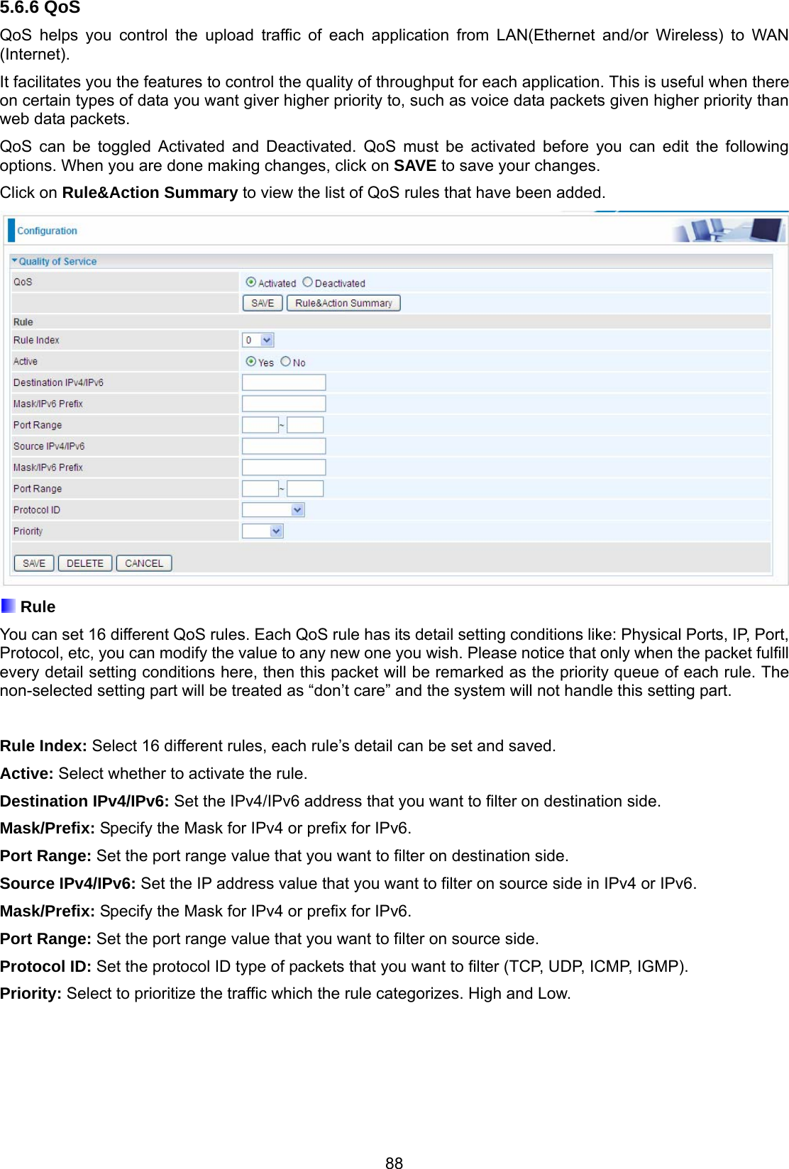 88 5.6.6 QoS QoS helps you control the upload traffic of each application from LAN(Ethernet and/or Wireless) to WAN (Internet). It facilitates you the features to control the quality of throughput for each application. This is useful when there on certain types of data you want giver higher priority to, such as voice data packets given higher priority than web data packets. QoS can be toggled Activated and Deactivated. QoS must be activated before you can edit the following options. When you are done making changes, click on SAVE to save your changes.  Click on Rule&amp;Action Summary to view the list of QoS rules that have been added.   Rule You can set 16 different QoS rules. Each QoS rule has its detail setting conditions like: Physical Ports, IP, Port, Protocol, etc, you can modify the value to any new one you wish. Please notice that only when the packet fulfill every detail setting conditions here, then this packet will be remarked as the priority queue of each rule. The non-selected setting part will be treated as “don’t care” and the system will not handle this setting part.   Rule Index: Select 16 different rules, each rule’s detail can be set and saved. Active: Select whether to activate the rule. Destination IPv4/IPv6: Set the IPv4/IPv6 address that you want to filter on destination side. Mask/Prefix: Specify the Mask for IPv4 or prefix for IPv6. Port Range: Set the port range value that you want to filter on destination side. Source IPv4/IPv6: Set the IP address value that you want to filter on source side in IPv4 or IPv6. Mask/Prefix: Specify the Mask for IPv4 or prefix for IPv6. Port Range: Set the port range value that you want to filter on source side. Protocol ID: Set the protocol ID type of packets that you want to filter (TCP, UDP, ICMP, IGMP). Priority: Select to prioritize the traffic which the rule categorizes. High and Low. 